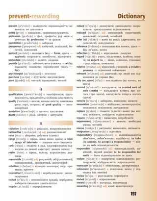 197
prevent-rewarding Dictionary
prevent [pr`vent] v відвертати; перешкоджати; за-
важати; не допускати
priest [pri:st] n священик, священнослужитель
profession [pr3`fe6n] n фах, професія; рід занять;
ремесло; by profession — за фахом
prohibition [~pr3h`b6n] n заборона
prosperous [`pr5sp3r3s] adj квітучий, успішний; ба-
гатий, заможний
protect [pr3`tekt] v захищати (від — from, проти —
against); охороняти; запобігати, відвертати
protection [pr3`tek6n] n захист, охорона
provide [pr3`vad] v забезпечувати (чимось — with);
надавати; подавати; передбачати (щось —
for)
psychologist [sa`k5l3d4st] n психолог
purchase [`p-:t63s] v купувати; закуповувати
pure [pju3(r)] adj чистий; правдивий, чесний
Q
qualification [~kw5lf`ke6n] n кваліфікація; підго-
товленість, придатність; особлива властивість
quality [`kw5l3ti] n якість; висока якість; позитивна
риса; сорт, гатунок; of good quality — висо-
косортний
quotation [kw3`te6n] n цитата; цитування
quote [kw3t] n розм. цитата; v цитувати
R
radiation [~red`e6n] n радіація, випромінювання
radioactive [~red3`0ktv] adj радіоактивний
raise [rez] v збирати; добувати (гроші)
range [rend4] n сфера, зона; коло; арена; a wide
range of interests — широке коло інтересів
rank [r08k] v ставити в ряд, класифікувати; від-
носити до певної категорії; давати оцінку
realm [relm] n сфера, галузь; королівство; дер-
жава
reasonable [`ri:zn3bl] adj розумний; обґрунтований;
поміркований, прийнятний, допустимий
rebellion [r`beli3n] n відверта непокора; опір; про-
тидія; протест
reconstruct [~ri:k3n`str2kt] v перебудовувати; рекон-
струювати
recruit [r`kru:t] v поповнювати (ряди); вербувати;
набирати (молодих спеціалістів)
recycle [~ri:`sakl] v перероблювати
reduce [r`dju:s] v знижувати; зменшувати; скоро-
чувати; примушувати; відновлювати
reduced [r`dju:st] adj зменшений; скорочений;
знижений; скудний, ослаблий
refer (to) [r`f-:(r)] v мати на увазі; адресувати; по-
силати(ся); довідуватися
reference [`refr3ns] n посилання (на когось, щось —
to); зв’язок, натяк
reflection [r`flek6n] n міркування, роздуми
regard [r`g%:d] n увага, піклування, турбота; пова-
га; in regard to — щодо, відносно, стосовно;
v розглядати; поважати
relative [`rel3tv] adj відносний, умовний; a relative
pronoun — відносний займенник
relevant [`rel3v3nt] adj доречний; юр. який має від-
ношення до справи (to)
rely (on, upon) [r`la] v покладатися (на когось, на
щось)
remind [r`mand] v нагадувати; to remind smb of
smb (smth) — нагадувати комусь про ко-
гось (про щось), нагадувати комусь когось
(щось)
remove [r`mu:v] v забирати, виносити; знімати
renovation [~ren3`ve6n] n відбудова; реконструкція;
оновлення; освіження; лагодження
replace [r`ples] v ставити (класти) назад (на міс-
це); заміняти, заміщати; відновлювати
require [r`kwa3(r)] v вимагати; потребувати
requirement [r`kwa3m3nt] n вимога; необхідна
умова; потреба
rescue [`reskju:] v рятувати; визволяти, звільняти
resignation [~rezg`ne6n] n відставка
responsibility [r~sp5ns3`bl3ti] n відповідальність;
обов’язок, зобов’язання; надійність; to take
(to assume, to accept) a responsibility — взя-
ти на себе відповідальність
responsible [r`sp5ns3bl] adj відповідальний; на-
дійний, гідний довіри; to be responsible for
smth — бути відповідальним за щось
restore [r`st1:(r)] v повертати; відновлювати; рес-
таврувати, відбудовувати; відроджувати
restriction [r`strk6n] n обмеження, застереження
retirement [r`ta3m3nt] n відставка; вихід у від-
ставку (на пенсію)
review [r`vju:] v розглядати; перевіряти
revival [r`vavl] v відродження
reward [r`w1:d] n нагорода, винагорода
rewarding [r`w1:d8] adj який винагороджує
Право для безоплатного розміщення підручника в мережі Інтернет має
Міністерство освіти і науки України http://mon.gov.ua/ та Інститут модернізації змісту освіти https://imzo.gov.ua
 
