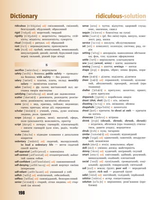 198
Dictionary ridiculous-solution
ridiculous [r`dkj3l3s] adj сміховинний, смішний;
безглуздий; обурливий; образливий
rigid [`rd4d] adj жорсткий; твердий
rigidity [r`d4d3ti] n жорсткість; твердість; стій-
кість; міцність; непохитність; суворість
ritual [`rt63l] n ритуал; adj обрядовий
root [ru:t] v впроваджувати; приковувати
rude [ru:d] adj грубий; неввічливий, невихований;
некультурний; дикий; лютий; бурхливий (про
море); сильний, різкий (про вітер)
S
sacrifice [`s0krfas] v жертвувати
safety [`sefti] n безпека; public safety — громадсь-
ка безпека; with safety — без ризику
salary [`s0l3ri] n платня, плата, оклад; monthly
salary — щомісячна платня
salon [`s0l5n] n фр. салон; виставковий зал; ви-
ставка творів мистецтва
satisfying [`s0tsfa8] adj який дає задоволення
scatter [`sk0t3(r)] v розсипати, розкидати; розсію-
вати; розвіювати; насипати; обсипати
scene [si:n] n вид, краєвид, пейзаж; видовище;
сцена; пригода; місце дії; середовище
scholar [`sk5l3(r)] n учений, учень, дуже освічена
людина, розм. грамотій
scope [sk3p] n рамки, межі; масштаб, сфера,
поле (діяльності); можливість, простір
script [skrpt] n почерк; сценарій; кіносценарій;
v писати сценарій (для кіно, радіо, телеба-
чення)
scuba [`sku:b3] n підводне плавання з дихальним
апаратом
sedentary [`sedntri] adj сидячий, малорухомий;
to lead a sedentary life — вести сидячий
спосіб життя
self-appraisal [~self3`prezl] n самооцінка
self-centred [~self`sent3d] adj егоцентричний; зайня-
тий самим собою
self-confident [~self`k5nfd3nt] adj самовпевнений
self-denying [~selfd`na8] adj який жертвує своїми
інтересами
self-reliant [~selfr`la3nt] adj упевнений у собі
selfish [`self6] adj егоїстичний, себелюбний;
selfless [`selfl3s] adj самовідданий, безкорисливий
senior [`si:ni3(r)] n старий; літня людина; adj стар-
ший (за віком)
sense [sens] n чуття; відчуття; здоровий глузд;
сенс, значення, смисл
sequin [`si:kwn] n блискітка на сукні
series [`s3ri:z] n (pl. без змін) серія, випуск, комп-
лект; ряд, низка
service [`s-:vs] n послуга; обслуговування
set [set] n комплект; колекція; система; ряд, се-
рія
setting [`set8] n декорація; навколишня обстанов-
ка; фон, тло; художнє оформлення
settle [`setl] v вирішувати; улагоджувати
sew [s3] (sewed, sewn) v шити; зашивати
sewing [`s38] n шиття; sewings — нитки
shape [6ep] n форма, обрис; певна форма, поря-
док
share [6e3(r)] v ділити; поділяти; ділитися
sheer [63(r)] adj справжній; істинний; цілкови-
тий, абсолютний; прозорий, легкий (про
тканини)
shelter [`6elt3(r)] n притулок; захисток; приют;
v дати притулок
shipwreck [`6prek] n корабельна аварія
shoot (shot, shot) [6u:t] v кін. знімати
shooting [`6u:t8] n кін. знімання; зйомка
shopaholic [~65p3`h5lk] n шопоголік
shout [6at] v кричати; to shout at smb — кричати
на когось
showcase [`63kes] n вітрина
shrink [6r8k] (shrank, shrunk; shrunk, shrunk)
v зсідатися, збігатися (про тканину); стиска-
тися, давати усадку, морщитися
shrub [6r2b] n кущ; чагарник
similar [`sm3l3(r)] adj схожий; відповідний
single [`s8gl] adj одиночний; самотній; неодруже-
ний; незаміжня
sketch [sket6] n ескіз; замальовка; абрис
skill [skl] n уміння; досвід; майстерність
skinny [`skni] adj худючий; шкіряний; скупий
smart [sm%:t] adj кмітливий; здібний; розумний;
винахідливий; охайний; елегантний
social [`s36l] adj суспільний; громадський; соці-
альний; дружній; товариський; світський
soil [s1l] n земля; ґрунт; poor soil — неродючий
ґрунт; rich soil — родючий ґрунт
solid [`s5ld] adj постійний; солідний; серйозний
solstice [`s5lsts] n астр. сонцестояння
solution [s3`lu:6n] n вирішення; розв’язання (про-
блеми)
Право для безоплатного розміщення підручника в мережі Інтернет має
Міністерство освіти і науки України http://mon.gov.ua/ та Інститут модернізації змісту освіти https://imzo.gov.ua
 