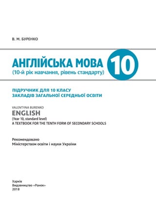 10
В. М. БУРЕНКО
АНГЛІЙСЬКА МОВА
(10-й рік навчання, рівень стандарту)
ПІДРУЧНИК ДЛЯ 10 КЛАСУ
ЗАКЛАДІВ ЗАГАЛЬНОЇ СЕРЕДНЬОЇ ОСВІТИ
VALENTYNA BURENKO
ENGLISH
(Year 10, standard level)
A TEXTBOOK FOR THE TENTH FORM OF SECONDARY SCHOOLS
Рекомендовано
Міністерством освіти і науки України
Харків
Видавництво «Ранок»
2018
Право для безоплатного розміщення підручника в мережі Інтернет має
Міністерство освіти і науки України http://mon.gov.ua/ та Інститут модернізації змісту освіти https://imzo.gov.ua
 