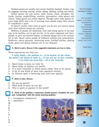 19
Outdoor games are usually very active: football, baseball, hockey, rug-
by, jogging, running, rowing, tennis, skiing, skating, cycling and others.
Indoor games are less active: table tennis, chess, draughts, bil-
liards, boxing, weightlifting, aerobics, gymnastics, video games and
others. Video games are called eSports. Though some video games re-
quire high skills and a lot of training some people argue they cannot
be considered a sport.
It doesn’t matter what kind of sport you do but you cannot spend
your time without doing any activity.
Millions of people are absolutely sure that doing sports is the best
way to be healthy, not to get too fat, to be more organised and disci-
plined, to give up harmful habits, to become happy and to be success-
ful in life. Sport unites people of different nations and nationalities.
Stadiums, sports grounds, swimming pools, football pitches, skating
rinks, gyms and skiing stations are at our disposal.
3. Work in pairs. Discuss if the suggested statements are true or false.
These expressions can help you:
I really think…, the problem is…, to be honest, on the whole,
the  point I am trying to make is…, if you ask me, in fact, actually,
I  see what you mean but…, all in all, basically.
1. Sport helps us keep our body fit.
2. Sport helps us improve our health.
3. It is more enjoyable to watch sports rather than to do sports.
4. A lot of new kinds of sport have appeared recently.
5. In Ukraine sport is becoming more and more popular.
4. Work in class. Discuss.
1. Do you do sports?
2. What kind of sport do you do?
3. Why is sport so popular in the world?
5. Think of the qualities a sportsman should possess. Complete the acro-
nym “competition” with the words meaning qualities.
C  — courageous; competitive;
O  — optimistic;
M
P
E
T
I
T
I
O
N
Find the English
meanings of these
words:
той, що довго
сидить, не встаючи;
витривалість;
добробут,
благополуччя;
передумова;
страждання;
злидні, труднощі;
сміливий,
ризикований;
сквош, гра в м’яч.
Read them.
Право для безоплатного розміщення підручника в мережі Інтернет має
Міністерство освіти і науки України http://mon.gov.ua/ та Інститут модернізації змісту освіти https://imzo.gov.ua
 