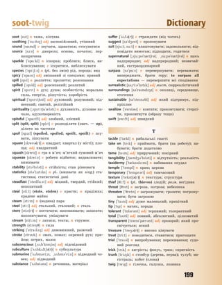 199
soot-twig Dictionary
soot [sut] n сажа, кіптява
soothing [`su:98] adj заспокійливий, утішний
sound [sand] v звучати, здаватися; стосуватися
source [s1:s] n джерело; основа, початок; пер-
шопричина
sparkle [`sp%:kl] n іскорка; проблиск; блиск, ви-
блискування; v іскритися, виблискувати
species [`spi:6i:z] n (pl. без змін) рід, порода; вид
spicy [`spasi] adj змішаний зі спеціями; пряний
spill [spl] n розлиття; пролиття; розсипання
spilled [`spld] adj розсипаний; розлитий
spirit [`sprt] n дух; душа; особистість; моральна
сила, енергія, рішучість; хоробрість
spiritual [`sprt63l] adj духовний; розумовий; під-
несений; святий, релігійний
spirituality [~sprt6u`0l3ti] n духовність, духовне на-
чало, одухотвореність
spiteful [`spatfl] adj злобний, злісний
split (split, split) [splt] v розподіляти (звич. — up),
ділити на частини
spoil [sp1l] (spoiled, spoiled; spoilt, spoilt) v псу-
вати, зіпсувати
square [skwe3(r)] n квадрат; квартал (у місті); пло-
ща; adj квадратний
squash [skw56] n гра в м’яч; м’ягкий гумовий м’яч
squeeze [skwi:z] v робити відбиток; видавлювати;
вижимати
stability [st3`bl3ti] n стійкість; стан рівноваги
statistics [st3`tstks] n pl. (вживати як sing.) ста-
тистика; статистичні дані
steadfast [`stedf%:st] adj міцний, твердий, стійкий;
непохитний
steal [sti:l] (stole, stolen) v красти; n крадіжка;
крадене майно
steam [sti:m] n (водяна) пара
steel [sti:l] adj стальний, сталевий; n сталь
store [st1:(r)] v постачати; наповнювати; запасати;
накопичувати; уміщувати
stream [stri:m] v литися; текти; n струмок
strength [stre87] n сила
striking [`strak8] adj дивовижний, разючий
stroke [str3k] n змах, помах; окремий рух; при-
йом; штрих, мазок
subconscious [~s2b`k5n63s] adj підсвідомий
subculture [`s2bk2lt63(r)] n субкультура
submarine [`s2bm3ri:n; ~s2bm3`ri:n] n підводний чо-
вен; adj підводний
substance [`s2bst3ns] n речовина, матеріал
suffer [`s2f3(r)] v страждати (від чогось)
suggest [s3`d4est] v пропонувати
suit [sju:t; su:t] v влаштовувати; задовольняти; від-
повідати вимогам; підходити, годитися
supernatural [~sju:p3`n0t6r3l; ~su:p3`n0t6r3l] n щось
надприродне; adj надприродний; незвичай-
ний, екстраординарний
surpass [s3`p%:s] v перевершувати; переважати;
випереджати, брати гору; to surpass all
expectations — перевершити всі сподівання
surrealistic [s3~ri:3`lstk] adj мист. сюрреалістичний
surroundings [s3`rand8z] n околиці, середовище,
оточення
sustainable [s3`sten3bl] adj який підтримує, під-
кріплює
swallow [`sw5l3] v ковтати; проковтувати; стерпі-
ти, проковтнути (образу тощо)
swift [swft] adj швидкий
T
tackle [`t0kl] n рибальські снасті
take on [tek] v приймати, брати (на роботу); на-
бувати; брати додатково
tame [tem] adj приручений; покірний
tangibility [~t0nd43`bl3ti] n відчутність; реальність
taxidermy [`t0ksd-:mi] n набивання опудал
temple [`templ] n храм; церква
temporary [`tempr3ri] adj тимчасовий
texture [`tekst63(r)] n текстура; структура
thief [7i:f] n (pl. thieves) злодій; розм. негідник
threat [7ret] n загроза, погроза; небезпека
threaten [`7retn] v загрожувати; грозити; погрожу-
вати; бути загрозою
tiny [`tani] adj дуже маленький; крихітний
tip [tp] n натяк, порада
tolerant [`t5l3r3nt] adj терпимий; толерантний
total [`t3tl] adj повний, абсолютний, цілковитий
transparent [tr0ns`p0r3nt] adj прозорий; який про-
свічується; ясний
treasure [`tre43(r)] v високо цінувати
treat [tri:t] v поводитися, ставитися; пригощати
trial [`tra3l] n випробування; переживання; судо-
вий розгляд
trick [trk] n хитрість; фокус, трюк; спритність
trunk [tr28k] n стовбур (дерева, нерва); тулуб; ма-
гістраль; хобот (слона)
twig [twg] n гілочка, галузка, лозинка
Право для безоплатного розміщення підручника в мережі Інтернет має
Міністерство освіти і науки України http://mon.gov.ua/ та Інститут модернізації змісту освіти https://imzo.gov.ua
 