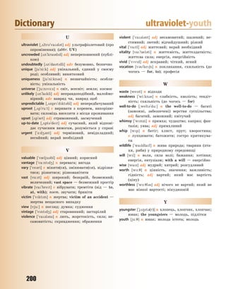 200
Dictionary ultraviolet-youth
U
ultraviolet [~2ltr3`va3l3t] adj ультрафіолетовий (про
опромінення); (abbr. UV)
uncrowded [2n`kradd] adj непереповнений (публі-
кою)
undoubtedly [2n`datdli] adv безумовно, безпечно
unique [ju`ni:k] adj унікальний, єдиний у своєму
роді; особливий; винятковий
uniqueness [ju`ni:kn3s] n незвичайність; особли-
вість; унікальність
universe [`ju:nv-:s] n світ, всесвіт; земля; космос
unlikely [2n`lakli] adj неправдоподібний, малоймо-
вірний; adv навряд чи, навряд щоб
unpredictable [~2npr`dkt3bl] adj непередбачуваний
uproot [~2p`ru:t] v виривати з коренем, викоріню-
вати; силоміць виселяти з місця проживання
upset [2p`set] adj стривожений, засмучений
up-to-date [~2pt3`det] adj сучасний, який відпові-
дає сучасним вимогам, розуміється у справі
urgent [`-:d43nt] adj терміновий, невідкладний;
негайний; вкрай необхідний
V
valuable [`v0lju3bl] adj цінний; корисний
vantage [`va:ntd4] n перевага; вигода
vary [`ve3ri] v міняти(ся), змінювати(ся), відрізня-
тися; різнитися; різноманітити
vast [v%:st] adj широкий; безкраїй, безмежний;
величезний; vast space — безмежний простір
vibrate [va`bret] v вібрувати; тремтіти (від — to,
at, with); поет. звучати; бриніти
victim [`vktm] n жертва; victim of an accident —
жертва нещасного випадку
view [vju:] n погляд; думка; судження
vintage [`vntd4] adj старовинний; застарілий
violence [`va3l3ns] n лють, жорстокість, сила; не-
самовитість; скривдження; ображення
violent [`va3l3nt] adj несамовитий; шалений; не-
стямний; лютий; відчайдушний; різкий
vital [`vatl] adj життєвий; вкрай необхідний
vitality [va`t0l3ti] n життєвість, життєздатність;
життєва сила; енергія, енергійність
vivid [`vvd] adj яскравий; чіткий, ясний
vocation [v3`ke6n] n покликання, схильність (до
чогось — for, to); професія
W
waste [west] n відходи
weakness [`wi:kn3s] n слабкість, кволість; тендіт-
ність; схильність (до чогось — for)
well-to-do [~welt3`du:] n the well-to-do — багаті
(заможні, забезпечені) верстви суспільства;
adj багатий, заможний; квітучий
whimsy [`wmzi] n примха; чудацтво; каприз; фан-
тазія; уява; adj примхливий
whip [wp] n батіг; хлист, прут; хворостина;
v лупцювати; батожити; гостро критикува-
ти
wildlife [`waldlaf] n жива природа; тварини (пта-
хи, риби) у природному середовищі
will [wl] n воля, сила волі; бажання; хотіння;
енергія, ентузіазм; with a will — енергійно
wise [waz] adj мудрий; хитрий; розсудливий
worth [w-:7] n цінність, значення; важливість;
гідність; adj вартий; який має вартість
(ціну)
worthless [`w-:7l3s] adj нічого не вартий; який не
має ніякої вартості; нікудишній
Y
youngster [`j28st3(r)] n хлопець, хлопчик, хлопчак;
юнак; the youngsters — молодь, підлітки
youth [ju:7] n юнак; молода істота; молодь
Право для безоплатного розміщення підручника в мережі Інтернет має
Міністерство освіти і науки України http://mon.gov.ua/ та Інститут модернізації змісту освіти https://imzo.gov.ua
 