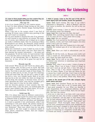 201
DIVE 1
10. Listen to three people telling you how creative they are.
Tick (√) the activities they have done in their lives.
Olia (age 15)
A lot of my friends find me a very creative person.
In fact I’ve done different things during my life: danc-
ing, singing in a choir, floristic design, learning French
and Italian.
When I was just in the nursery school I was fond of
painting. Of course, many children enjoy painting at this
age and I wasn’t an exception.
But my mum decided to develop this side of my personal-
ity and I started to visit different art schools. The teach-
ers, of course, were different and it helped me to create
my works in different styles. Now I’m studying at Olena
Krasylnykova’s art school. An absolutely unique method
is used here and you can’t find anything like this in any
other schools.
Being very interested in music I asked my mum to take
me to the music school when I was nine. Since then I’ve
been playing two musical instruments  — the piano and
the saxophone. To tell the truth, it’s hard work but I like
it. I’ve also been shot in several ads. And once I’ve made
pottery at the Sorochynska Fair in Myrhorod, it was
great fun. In fact, all my life is great fun and full of
enjoyment.
Miranda (age 38)
Look around. What can you see? You’ll say paints, glue,
paper cuttings, well, all this is true of course. But look
at the walls — flowers, butterflies, caterpillars and other
insects. You’d like to ask who’s made all these things. I’ll
answer my kids and me. In fact, I’ve got five charming,
loving and smart kids. Ha, the life isn’t a piece of cake,
but we’re a very, very friendly family. Each of my five
kids has his or her own hobby, but there are things that
all like doing. For example, to decorate rooms, we’ve al-
ready decorated the twins’ room and the youngest girl’s
room. Next week it’s time for the elder children.
And our favourite pastime is home concerts. Our chil-
dren adore them. I play the piano, my husband plays the
guitar, some children sing, the others dance. It’s a fan-
tastic show and entertainment. We love it.
Serhii (age 25)
Well, I’ve always been keen on different constructions.
Since I’ve remembered myself I’ve always been interested
in different kinds of hardware, bolts, screws, keys, etc.
When I was seven I found an old phone and dissembled
it. I tried to assemble it but unfortunately, while I was
untwisting it I lost some details. My parents noticed my
interest in that and I was brought to a club called “Ju-
nior Technician”. There were mainly boys but two girls
also visited it. We were taught to construct models of
ships, planes, submarines, rockets. And just imagine,
everything worked!
DIVE 2
3. Work in groups. Listen to the first part of the talk be-
tween Agony Aunt and Jenefier. Answer the questions.
Agony Aunt: Good evening. The topic of our today’s
programme is “Shopaholic  — Myth or Reality?” And our
first visitor is Jenefier. Hi, Jenefier. So, tell us why you
are here?
Jenefier: Good evening. I have to admit I am obsessed
with spending money and shopping.
Agony Aunt: How long have you been this way?
Jenefier: Well, everything started when I was about 17.
I  am 31 years old now. I  don’t know how to stop.
Agony Aunt: Are you married?
Jenefier: Yes, I am married for the third time, and I have
four children. I work, and I have child support, but every
month I don’t have any money.
Agony Aunt: What does your husband do in this case?
Jenefier: My husband pays all of our bills and all other
expenses.
Agony Aunt: Have you tried to administrate your ex-
penses?
Jenefier: To tell the truth, no. Because every credit card
I have is maxed out. And yesterday I wrote three checks
that I knew the bank would not clear.
Agony Aunt: You’ve told us you work. Doesn’t it help
to distract your attention to something more important
than shopping?
Jenefier: Well, when I am at work, I think of going to
buy things. When I am at home, I think of things we
need and I must go and get them. I have 147 pairs of
pants. That is only a tiny amount compared to what
I  buy for others. Please, if you have any advice for me,
or anyone has, I really need help. I don’t want to live like
this any more and I just need some advice. It all sounds
silly but I have a real problem. Please help. Thank you.
4. Listen to the second part of the talk. Compare Agony
Aunt’s advice and yours.
Agony Aunt: Dear Jenefier! Thank you for your visit.
No, it doesn’t sound silly at all. It sounds awful, and
I  have great sympathy for you. What you describe is
called shopaholism. It’s a recognised addiction, and like
other addictions, it’s hard to break. Hard, but not impos-
sible. You have two choices.
I invite you to take time to sit down with a pen and pa-
per and make two lists. One of them is headed “Continu-
ing as a shopaholic” and the other is “Life where I shop
only for basic physical needs”. For each of your lists you
have 3 columns, headed “Good points”, “Bad points” and
“Consequences”. Think thoroughly about them, includ-
ing the scary consequences because most shopaholics are
impulsive and haven’t stopped to think about the reality
of the outcome. The only clue I offer is that the conse-
quences of continuing as a shopaholic include debt, lying
to friends and family, a possible bad relationship in the
Texts for Listening
Право для безоплатного розміщення підручника в мережі Інтернет має
Міністерство освіти і науки України http://mon.gov.ua/ та Інститут модернізації змісту освіти https://imzo.gov.ua
 