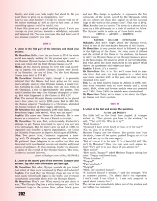 202
family, and what your kids might feel about it. Do you
want them to grow up as shopaholics, too?
And to you, dear listener, I’d like to remind that we of-
fer online meetings as well as face-to-face ones. A debt
consulting agency could be useful, too.
I hope this gives you a good starting point. I wish you
courage on your journey towards a satisfying, enjoyable
and balanced life. You can overcome this bad habit and if
you promise yourself, you will.
DIVE 3
4. Listen to the first part of the interview and check your
answers.
Mr Heraclitus: Hello, class. As you know in 2016 the whole
world was eagerly waiting for the greatest sport event  —
the Summer Olympic Games in Rio de Janeiro, Brazil. But
when and where did the first Olympic Games start?
Misha: At the History lessons we were told that accord-
ing to legend, the ancient Olympic Games were found-
ed by Heracles, the son of Zeus. Yet the first Olympic
Games were held in 776 BC.
Mr Heraclitus: Absolutely right, though it is generally
believed that the Games had been going on for many
years already. And at these Olympic Games, a naked run-
ner, Coroebus (a cook from Elis), won the sole event at
the Olympiad, a run of approximately 192 metres. This
made Coroebus the very first Olympic champion in histo-
ry. But what happened to the Games in 393 AD?
Tim: The ancient Olympic Games continued to be played
every four years for nearly 1200 years. But in 393 AD,
the Roman emperor Theodosius I, a Christian, abolished
the Games because of their pagan influences.
Mr Heraclitus: But approximately 1500 years later, a young
Frenchman began their revival. What was his name?
Sophiia: His name was Pierre de Coubertin. He is now
known as a renovator. He was a French aristocrat.
Mr Heraclitus: He was. But, unfortunately, Coubertin’s
attempt to get France interested in sports was not met
with enthusiasm. But he didn’t give up and in 1890, he
organised and founded a sports organisation, the Union
des Sociétés Francaises de Sports Athlétiques (USFSA).
Olha: Two years later, Coubertin organised a meet-
ing with 79 delegates who represented nine countries.
He  gathered these delegates in an auditorium that was
decorated with neoclassical murals and similar additional
points of ambiance. At this meeting, Coubertin eloquent-
ly spoke of the revival of the Olympic Games. This time,
Coubertin aroused interest.
(www.slideplayer.com/slide/10131458/)
5. Listen to the second part of the interview. Compare your
answers. Say what new information you have got.
Mr Heraclitus: But what Olympic symbols do you know?
And which of them were introduced by Pierre de Coubertin?
Sophiia: I’ve read that the Olympic rings are one of the
most easily identifiable signs in the world, and everyone
immediately associates them with the Olympic Games.
Mr Heraclitus: That’s true. What exactly he said about it
was: “The Olympic flag has a white background, with five
interlaced rings in the centre: blue, yellow, black, green
and red. This design is symbolic; it represents the five
continents of the world, united by the Olympiad, while
the six colours are those that appear on all the national
flags of the world at the present time”. That was in 1912.
Olha: Another one is a motto. The motto is a phrase which
sums up a life philosophy or a code of conduct to follow.
The Olympic motto is made up of three Latin words:
CITIUS  — ALTIUS  — FORTIUS
Which means:
FASTER  — HIGHER  — STRONGER
Mykhailo: And don’t forget about the Olympic torch,
which is one of the best-known features of the Games.
Mr Heraclitus: A very precise ritual is followed in regard
to the lighting of the flame, the relay route it follows
and the arrival of the flame at the stadium. An honour
to carry the Olympic flame at the Olympic Games is given
to the best people. We must be proud of our torchbearers.
But what gives the most excitement to the game? What
cheers the sportsmen and entertains fans?
Sophiia: I know, it’s a mascot.
Mr Heraclitus: Yes, it is. But we’ll come back to mas-
cots later. And now, my next question is  — what were
sportsmen awarded with in the past and what are they
rewarded with now?
Tim: At the first modern Games in Athens in 1896, win-
ners were rewarded with an olive wreath and a silver
medal. Gold, silver and bronze medals were not awarded
until 1904. From 1928 the medals were standardised.
Mr Heraclitus: Today we’ve learnt a lot about the Olym-
pic Games and their symbols.
DIVE 11
6. Listen to the text and answer the questions.
At the Art Dealer’s
The little bell on the front door jingled. A stranger
walked in. “That picture you have in the window,” he
said. “That still life. Who is it by?”
“Paul Cezanne.”
“Cezanne? I have never heard of him. Is it for sale?”
“Ah, no, alas, it is already…”
Madame Tanguy saw her chance. She quickly rose from
the chair, threw off her apron, pushed Tanguy out of the
way and ran up to the man eagerly.
“But of course it is for sale. It is a beautiful still life,
isn’t it, Monsieur? Have you ever seen such apples be-
fore? We’ll sell it to you cheap if you admire it.”
“How much?”
“How much, Tanguy?” asked Madame Tanguy raising her
voice. Tanguy swallowed hard.
“Three hundred…”
“Tanguy!”
“Two hundred…”
“Tanguy!”
“Well, one hundred francs!”
“A hundred francs? I wonder…” said the stranger. “For
an unknown painter… I’m afraid that’s too expensive.
I  don’t think I can afford it. I was only prepared to
spend about twenty-five.”
The canvas was immediately taken out of the window and
put before the customer.
Право для безоплатного розміщення підручника в мережі Інтернет має
Міністерство освіти і науки України http://mon.gov.ua/ та Інститут модернізації змісту освіти https://imzo.gov.ua
 