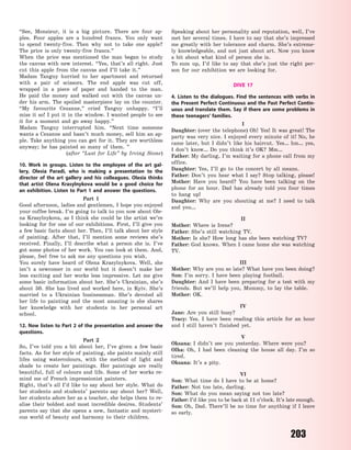 203
“See, Monsieur, it is a big picture. There are four ap-
ples. Four apples are a hundred francs. You only want
to spend twenty-five. Then why not to take one apple?
The  price is only twenty-five francs.”
When the price was mentioned the man began to study
the canvas with new interest. “Yes, that’s all right. Just
cut this apple from the canvas and I’ll take it.”
Madam Tanguy hurried to her apartment and returned
with a pair of scissors. The end apple was cut off,
wrapped in a piece of paper and handed to the man.
He  paid the money and walked out with the canvas un-
der his arm. The spoiled masterpiece lay on the counter.
“My favourite Cezanne,” cried Tanguy unhappy. “I’ll
miss it so! I put it in the window. I wanted people to see
it for a moment and go away happy.”
Madam Tanguy interrupted him. “Next time someone
wants a Cezanne and hasn’t much money, sell him an ap-
ple. Take anything you can get for it. They are worthless
anyway; he has painted so many of them. ”
(after “Lust for Life” by Irving Stone)
10. Work in groups. Listen to the employee of the art gal-
lery, Olesia Paradi, who is making a presentation to the
director of the art gallery and his colleagues. Olesia thinks
that artist Olena Krasylnykova would be a good choice for
an exhibition. Listen to Part 1 and answer the questions.
Part 1
Good afternoon, ladies and gentlemen, I hope you enjoyed
your coffee break. I’m going to talk to you now about Ole-
na Krasylnykova, as I think she could be the artist we’re
looking for for one of our exhibitions. First, I’ll give you
a few basic facts about her. Then, I’ll talk about her style
of painting. After that, I’ll mention some reviews she’s
received. Finally, I’ll describe what a person she is. I’ve
got some photos of her work. You can look at them. And,
please, feel free to ask me any questions you wish.
You surely have heard of Olena Krasylnykova. Well, she
isn’t a newcomer in our world but it doesn’t make her
less exciting and her works less impressive. Let me give
some basic information about her. She’s Ukrainian, she’s
about 50. She has lived and worked here, in Kyiv. She’s
married to a Ukrainian businessman. She’s devoted all
her life to painting and the most amazing is she shares
her knowledge with her students in her personal art
school.
12. Now listen to Part 2 of the presentation and answer the
questions.
Part 2
So, I’ve told you a bit about her, I’ve given a few basic
facts. As for her style of painting, she paints mainly still
lifes using watercolours, with the method of light and
shade to create her paintings. Her paintings are really
beautiful, full of colours and life. Some of her works re-
mind me of French impressionist painters.
Right, that’s all I’d like to say about her style. What do
her students and students’ parents say about her? Well,
her students adore her as a teacher, she helps them to re-
alise their boldest and most incredible desires. Students’
parents say that she opens a new, fantastic and mysteri-
ous world of beauty and harmony to their children.
Speaking about her personality and reputation, well, I’ve
met her several times. I have to say that she’s impressed
me greatly with her tolerance and charm. She’s extreme-
ly knowledgeable, and not just about art. Now you know
a bit about what kind of person she is.
To sum up, I’d like to say that she’s just the right per-
son for our exhibition we are looking for.
DIVE 17
4. Listen to the dialogues. Find the sentences with verbs in
the Present Perfect Continuous and the Past Perfect Contin-
uous and translate them. Say if there are some problems in
these teenagers’ families.
I
Daughter: (over the telephone) Oh! Yes! It was great! The
party was very nice. I enjoyed every minute of it! No, he
came later, but I didn’t like his haircut. Yes… hm… yes,
I don’t know… Do you think it’s OK? Mm…
Father: My darling, I’m waiting for a phone call from my
office.
Daughter: Yes, I’ll go to the concert by all means.
Father: Don’t you hear what I say? Stop talking, please!
Mother: Have you heard? You have been talking on the
phone for an hour. Dad has already told you four times
to hang up!
Daughter: Why are you shouting at me? I need to talk
and you…
II
Mother: Where is Irene?
Father: She’s still watching TV.
Mother: Is she? How long has she been watching TV?
Father: God knows. When I came home she was watching
TV.
III
Mother: Why are you so late? What have you been doing?
Son: I’m sorry. I have been playing football.
Daughter: And I have been preparing for a test with my
friends. But we’ll help you, Mummy, to lay the table.
Mother: OK.
IV
Jane: Are you still busy?
Tracy: Yes. I have been reading this article for an hour
and I still haven’t finished yet.
V
Oksana: I didn’t see you yesterday. Where were you?
Olha: Oh, I had been cleaning the house all day. I’m so
tired.
Oksana: It’s a pity.
VI
Son: What time do I have to be at home?
Father: Not too late, darling.
Son: What do you mean saying not too late?
Father: I’d like you to be back at 11 o’clock. It’s late enough.
Son: Oh, Dad. There’ll be no time for anything if I leave
so early.
Право для безоплатного розміщення підручника в мережі Інтернет має
Міністерство освіти і науки України http://mon.gov.ua/ та Інститут модернізації змісту освіти https://imzo.gov.ua
 