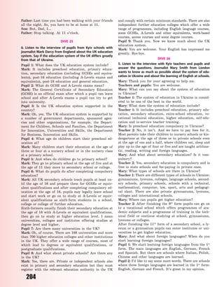 204
Father: Last time you had been walking with your friends
all the night. So, you have to be at home at 11.
Son: But, Dad, I…
Father: Stop talking. At 11 o’clock.
DIVE 25
6. Listen to the interview of pupils from Kyiv schools with
journalist Mark Darcy from England about the UK education
system. Say if the education system of the UK differs greatly
from that of Ukraine.
Pupil 1: What does the UK education system include?
Mark: It includes preschool education, primary educa-
tion, secondary education (including GCSEs and equiva-
lents), post-16 education (including A-Levels exams and
equivalents), post-18 education and general education.
Pupil 2: What do GCSE and A-Levels exams mean?
Mark: The General Certificate of Secondary Education
(GCSE) is an official exam after which a pupil can leave
school and after A-Levels exams a pupil can try to get
into university.
Pupil 3: Is the UK education system supported in the
country?
Mark: Oh, yes. The UK education system is supported by
a number of government departments, sponsored agen-
cies and other organisations, for example, the Depart-
ment for Children, Schools and Families, the Department
for Innovation, Universities and Skills, the Department
for Business, Innovation and Skills.
Pupil 4: What age do children start their preschool ed-
ucation at?
Mark: Many children start their education at the age of
three or four at a nursery school or in the nursery class
at a primary school.
Pupil 5: And when do children go to primary school?
Mark: They go to primary school at the age of five and at
the age of 11 they move to secondary school or college.
Pupil 6: What do pupils do after completing compulsory
education?
Mark: All UK secondary schools teach pupils at least un-
til the age of 16 and prepare them for GCSEs or equiv-
alent qualifications and after completing compulsory ed-
ucation at the age of 16, pupils may legally leave school
and start work or go on to study at A-Levels or equiv-
alent qualifications as sixth-form students in a school,
college or college of further education.
Sixth-formers usually finish their secondary education at
the age of 18 with A-Levels or equivalent qualifications,
then go on to study at higher education level. I  mean
universities, colleges and institutes offering studies at
degree level and higher.
Pupil 7: Are there many universities in the UK?
Mark: Oh, of course. There are 168 universities and more
than 700 higher education colleges and other institutions
in the UK. They offer a wide range of courses, most of
which lead to degrees or equivalent qualifications, or
postgraduate qualifications.
Pupil 8: And what about private schools? Are there any
in the UK?
Mark: Yes, there are. Private or independent schools also
exist in primary and secondary education but they must
register with the relevant education authority in the UK
and comply with certain minimum standards. There are also
independent further education colleges which offer a wide
range of programmes, including English language courses,
some GCSEs, A-Levels and other equivalents, work-based
courses, access courses and some degree courses.
Pupil 9: Thank you. Now we know much about the UK
education system.
Mark: You are welcome. Your English has impressed me
greatly. Bye-bye.
DIVE 26
5. Listen to the interview with Kyiv teachers and pupils and
answer the questions. Journalist Mary Smith from London
wants to know as much as possible about the system of edu-
cation in Ukraine and about the learning of English at schools.
Mary: Thank you for your agreeing to help me.
Teachers and pupils: You are welcome.
Mary: What can you say about the system of education
in Ukraine?
Teacher 1: The system of education in Ukraine is consid-
ered to be one of the best in the world.
Mary: What does the system of education include?
Teacher 1: It includes preschool education, primary edu-
cation, secondary education, extra-school education, vo-
cational technical education, higher education, self-edu-
cation and in-service teacher training.
Mary: Is preschool education compulsory in Ukraine?
Teacher 2: No, it isn’t. And we have to pay fees for it.
Most parents take their children to nursery schools or kin-
dergartens at the age of three or to private schools even
at the age of one and a half, where children eat, sleep and
play up to the age of four or five and are taught arithme-
tic, reading, writing and foreign languages.
Mary: And what about secondary education? Is it com-
pulsory?
Teacher 2: Yes, secondary education is compulsory and is
free in state schools and fee-paying in private ones.
Mary: What types of schools are there in Ukraine?
Teacher 1: There are different types of schools in Ukraine:
gymnasiums, lyceums, colleges, language schools, second-
ary schools, primary schools, schools with a technical,
mathematical, computer, law, sport, arts and pedagogi-
cal slant. There are also private gymnasiums, lyceums,
colleges and international schools.
Mary: Where can pupils get higher education?
Teacher 2: After finishing the 9th
form pupils can go on
to a vocational school which offers programmes of aca-
demic subjects and a programme of training in the tech-
nical field or continue studying at school, gymnasiums,
lyceums or colleges.
After finishing the 11th
form of a secondary school, a ly-
ceum or a gymnasium pupils can enter institutes or uni-
versities to get higher education.
Mary: And what about foreign languages? When do you
start learning foreign languages?
Pupil 1: We start learning foreign languages from the 1st
form. The main languages are English, German, French
and Spanish. But there are schools where Italian, Polish,
Chinese and other languages are learned.
Pupil 2: I’d like to say some more words. There are schools
where three foreign languages are learned in the 1st
form:
English, German and French. It’s great in my opinion.
Право для безоплатного розміщення підручника в мережі Інтернет має
Міністерство освіти і науки України http://mon.gov.ua/ та Інститут модернізації змісту освіти https://imzo.gov.ua
 