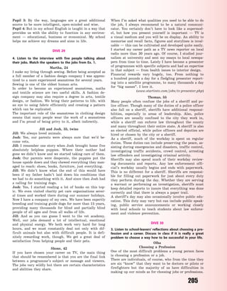 205
Pupil 3: By the way, languages are a great additional
source to be more intelligent, open-minded and wise.
Pupil 4: But in my school English is taught in a way that
provides us with the ability to function in any environ-
ment  — educational, business or economical. My school
helps me achieve my dreams and aims in life.
DIVE 29
4. Listen to the interview with five people talking about
their jobs. Match the speakers to the jobs from Ex.  1.
Martha, 24
I make my living through sewing. Before being accepted as
a full member of a fashion design company I was appren-
ticed to a more experienced seamstress for several years.
Sewing is one of the oldest human arts.
In order to become an experienced seamstress, maths
and textile science are two useful skills. A fashion de-
sign company may also require a degree in arts, textile
design, or fashion. We bring their patterns to life, with
an eye to using fabric efficiently and creating a pattern
which can be replicated.
The important role of the seamstress in clothing design
means that many people wear the work of a seamstress
and I’m proud of being privy to it, albeit indirectly.
Jill and Josh, 35, twins
Jill: We always loved animals.
Josh: Yes, our parents were always sure that we’d be-
come vets.
Jill: I remember one story when Josh brought home five
absolutely helpless puppies. Where their mother had
gone we didn’t know and we started taking care of them.
Josh: Our parents were desperate, the puppies put the
house upside down and they chewed everything they man-
aged to reach: shoes, books, furniture, just everything.
Jill: We didn’t know what the end of this would have
been if my father hadn’t laid down his conditions that
we had to do something with it. And since then Josh had
a  calling for training dogs.
Josh: Yes, I started reading a lot of books on this top-
ic. We even visited charity pet care organisations sever-
al times and worked there during our summer holidays.
Now I have a company of my own. We have been expertly
breeding and training guide dogs for more than 15 years,
providing many thousands for blind and partially  blind
people of all ages and from all walks of life.
Jill: And as you can guess I went to the vet academy.
Well, our jobs demand a lot of intellectual, emotional
and physical energy. We both work very hard for long
hours, and we must constantly deal not only with dif-
ficult animals but also with difficult people. It is defi-
nitely rewarding work, though. We get a great deal of
satisfaction from helping people and their pets.
Shone, 42
If you have chosen your career on TV, the main thing
that should be remembered  is that you are the final link
between a programme’s subject or message and viewers.
The jobs vary wildly but there are certain characteristics
and abilities they share.
When I’m asked what qualities you need to be able to do
the job, I always recommend to be a natural communi-
cator. You certainly don’t have to look like a supermod-
el, but how you present yourself is important  — TV is
a visual medium and you will be on display. An ability to
memorise and recall facts, figures and storylines is inval-
uable — this can be cultivated and developed quite easily.
I started my career path as a TV news reporter on local
radio more than 20 years ago. Of course, I studied jour-
nalism at university and sent my essays to local newspa-
pers from time to time. Lately I have become a presenter
of programmes with specific subjects and had an expertise
in that subject  — from health issues to interior design.
Financial rewards vary hugely, too. From nothing to
a  hundred pounds a day for a fledgling presenter report-
ing into a satellite programme, to many thousands a day
for “big names”. I love it.
(www.startintv.com/jobs/tv-presenter.php)
Thomas, 55
Many people often confuse the jobs of a sheriff and po-
lice officer. Though many of the duties of a police officer
also fall on a sheriff, sheriffs have additional responsi-
bilities, especially in areas of leadership. Also, police
officers are usually confined to the city they work in,
while a sheriff can enforce law throughout the county
and many throughout their entire state. A sheriff is also
an elected official, while police officers and deputies are
hired or chosen by the city or a sheriff.
As a sheriff, much of the workday is spent on regular
duties. These duties can include preserving the peace, as-
sisting during emergencies and disasters, traffic control,
investigating traffic accidents, crowd control, arresting
law offenders and investigating criminal activity.
Sheriffs may also spend much of their workday review-
ing documents and reports. Any law enforcement offi-
cial’s workday usually begins and ends with paperwork.
This is no different for a sheriff. Sheriffs are responsi-
ble for filling out paperwork for just about every duty
they perform during the day. Whether they are serving
a warrant or performing an investigation, sheriffs must
keep detailed reports to insure that everything was done
correctly and that there is always a paper trail.
A sheriff’s day may also occasionally involve public edu-
cation. This duty may vary but can include public speak-
ing, public service announcements or working closely
with local schools to teach students about law enforce-
ment and violence prevention.
DIVE 30
3. Listen to school-leavers’ reflections about choosing a pro-
fession and a  career. Discuss in class if it is really a great
problem to choose a  way how to be successful in your life.
Olha
Choosing a Profession
One of the most difficult problems a young person faces
is choosing a profession or a job.
There are individuals, of course, who from the time they
are six “know” that they want to be doctors or pilots or
firefighters but the majority of us have difficulties in
making up our minds as for choosing jobs or professions.
Право для безоплатного розміщення підручника в мережі Інтернет має
Міністерство освіти і науки України http://mon.gov.ua/ та Інститут модернізації змісту освіти https://imzo.gov.ua
 