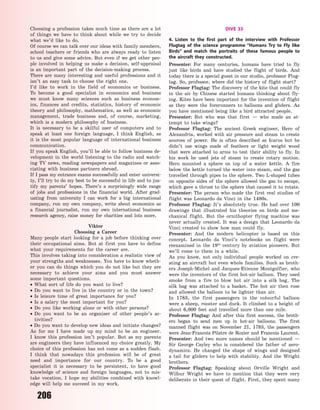206
Choosing a profession takes much time as there are a lot
of things we have to think about while we try to decide
what we’d like to do.
Of course we can talk over our ideas with family members,
school teachers or friends who are always ready to listen
to us and give some advice. But even if we get other peo-
ple involved in helping us make a decision, self-appraisal
is an important part of the decision-making process.
There are many interesting and useful professions and it
isn’t an easy task to choose the right one.
I’d like to work in the field of economics or business.
To become a good specialist in economics and business
we must know many sciences such as business econom-
ics, finances and credits, statistics, history of economic
theory and philosophy, mathematics, as well as economic
management, trade business and, of course, marketing,
which is a modern philosophy of business.
It is necessary to be a skilful user of computers and to
speak at least one foreign language, I think English, as
it is the most popular language of international business
communication.
If you speak English, you’ll be able to follow business de-
velopment in the world listening to the radio and watch-
ing TV news, reading newspapers and magazines or asso-
ciating with business partners abroad.
If I pass my entrance exams successfully and enter universi-
ty, I’ll try to do my best to be successful in life and to jus-
tify my parents’ hopes. There’s a surprisingly wide range
of jobs and professions in the financial world. After grad-
uating from university I can work for a big international
company, run my own company, write about economics as
a financial journalist, run my own international business
research agency, raise money for charities and lots more.
Viktor
Choosing a Career
Many people start looking for a job before thinking over
their occupational aims. But at first you have to define
what your requirements for the career are.
This involves taking into consideration a realistic view of
your strengths and weaknesses. You have to know wheth-
er you can do things which you do not like but they are
necessary to achieve your aims and you must answer
some important questions.
 What sort of life do you want to live?
 Do you want to live in the country or in the town?
 Is leisure time of great importance for you?
 Is a salary the most important for you?
 Do you like working alone or with other persons?
 Do you want to be an organiser of other people’s ac-
tivities?
 Do you want to develop new ideas and initiate changes?
As for me I have made up my mind to be an engineer.
I know this profession isn’t popular. But as my parents
are engineers they have influenced my choice greatly. My
choice of this profession has not come as a sudden flash.
I think that nowadays this profession will be of great
need and importance for our country. To be a good
specialist it is necessary to be persistent, to have good
knowledge of science and foreign languages, not to mis-
take vocation. I  hope my abilities combined with knowl-
edge will help me succeed in my work.
DIVE 33
4. Listen to the first part of the interview with Professor
Flugtag of the science programme “Humans Try to Fly like
Birds” and match the portraits of these famous people to
the aircraft they constructed.
Presenter: For many centuries, humans have tried to fly
just like birds and have studied the flight of birds. And
today there is a special guest in our studio, professor Flug-
tag. So, professor, where did the history of flight start?
Professor Flugtag: The discovery of the kite that could fly
in the air by Chinese started humans thinking about fly-
ing. Kites have been important for the invention of flight
as they were the forerunners to balloons and gliders. As
you have mentioned being like a bird attracted people.
Presenter: But who was that first  — who made an at-
tempt to take wings?
Professor Flugtag: The ancient Greek engineer, Hero of
Alexandria, worked with air pressure and steam to create
sources of power. He is often described as Icarus but he
didn’t use wings made of feathers or light weight wood
that were attached to arms to test their ability to fly. In
his work he used jets of steam to create rotary motion.
Hero mounted a sphere on top of a water kettle. A fire
below the kettle turned the water into steam, and the gas
travelled through pipes to the sphere. Two L-shaped tubes
on opposite sides of the sphere allowed the gas to escape,
which gave a thrust to the sphere that caused it to rotate.
Presenter: The person who made the first real studies of
flight was Leonardo da Vinci in the 1480s.
Professor Flugtag: It’s absolutely true. He had over 100
drawings that illustrated his theories on birds and me-
chanical flight. But the ornithopter flying machine was
never actually created. It was a design that Leonardo da
Vinci created to show how man could fly.
Presenter: And the modern helicopter is based on this
concept. Leonardo da Vinci’s notebooks on flight were
reexamined in the 19th
century by aviation pioneers. But
we’ll come to them in a while.
As you know, not only individual people worked on cre-
ating an aircraft but even whole families. Such as broth-
ers Joseph-Michel and Jacques-Etienne Montgolfier, who
were the inventors of the first hot-air balloon. They used
smoke from a fire to blow hot air into a silk bag. The
silk bag was attached to a basket. The hot air then rose
and allowed the balloon to be lighter than air.
In 1783, the first passengers in the colourful balloon
were a sheep, rooster and duck. It climbed to a height of
about 6,000 feet and travelled more than one mile.
Professor Flugtag: And after this first success, the broth-
ers began to send men up in hot-air balloons. The first
manned flight was on November 21, 1783, the passengers
were Jean-Francois Pilatre de Rozier and Francois Laurent.
Presenter: And two more names should be mentioned  —
Sir George Cayley who is considered the father of aero-
dynamics. He changed the shape of wings and designed
a tail for gliders to help with stability. And the Wright
brothers.
Professor Flugtag: Speaking about Orville Wright and
Wilbur Wright we have to mention that they were very
deliberate in their quest of flight. First, they spent many
Право для безоплатного розміщення підручника в мережі Інтернет має
Міністерство освіти і науки України http://mon.gov.ua/ та Інститут модернізації змісту освіти https://imzo.gov.ua
 