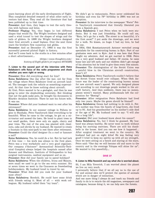 207
years learning about all the early developments of flight.
They completed detailed research of what other early in-
ventors had done. They read all the literature that had
been published up to that time.
Presenter: And then, they began to test the early theo-
ries with balloons and kites.
Professor Flugtag: Yes, they began to test different
shapes that would fly. The Wright brothers designed and
used a wind tunnel to test the shapes of wings and the
tails of gliders. In 1899 the Wright brothers designed
their first aircraft: a small biplane. Over the next three
years the brothers flew numerous test glides.
Presenter: And on December 17, 1903 it was the first
successful powered piloted flight in history.
And we’ll come back to the studio in a few minutes after
a short advertisement…
(https://www.thoughtco.com/
history-of-flight-gliders-jet-engines-4074326)
7. Listen to the second part of the interview with Petro
Balabuiev’s wife Raisa of the radio programme and check
whether you were right or wrong.
Presenter: How did everything start for him?
Raisa Balabuieva: One day after the war, not far from
the village where Petro Balabuiev lived an aircraft land-
ed. The teenager took the vehicle as something supernat-
ural. At that time he knew nothing about aircraft.
At first, Petro wanted to be a geologist, and then he was
going to enter the shipbuilding university. But thinking
that not the gods make pots, he brought his documents to
Kharkiv Aviation Institute. There he met his future wife.
It was me.
Presenter: Where did your husband want to rest after his
retirement?
Raisa Balabuieva: In our summer cottage in Poltava re-
gion in Shyshaky. Petrо Vasyliovych liked everything to be
beautiful. When he came to the cottage, he got on a  mi-
ni-tractor and mowed the lawn. He loved to plant trees in
our small garden, there were only six apple, cherry and
pear trees. The rest of the area was planted with chest-
nuts, oaks and shrubs by my husband. He wanted to create
a fountain in this mini-park to rest there after retirement.
Presenter: Could the chief designer fix a roof or hammer
a nail?
Raisa Balabuieva: Yes, he could do a lot. But he had lack
of free time  — his work was always in the first place.
Petro was a true workaholic and a very good organiser.
Our company (“Antonov” Aeronautical Scientific-Tech-
nical Complex) always helped the hospitals named after
Amosov and Shalimov, Institute of Orthopaedics to buy
surgical instruments, medical equipment and so on.
Presenter: How did your family use to spend holidays?
Raisa Balabuieva: When the children, Iryna and Maxym,
were small we used to go to the sea every summer. Six
or seven times we went to the Caucasus as freewheeling
holidaymakers. My husband loved to travel by car.
Presenter: What dish did you cook for your husband
most often?
Raisa Balabuieva: Borshch. He could have some drink
with friends eating it. Most of all  — with work col-
leagues. My husband called them “my team”.
We didn’t go to restaurants. Petro never celebrated his
birthday and even his 70th
birthday in 2001 was not an
exception.
Presenter: In his interview to the newspaper “Facts” Pet-
ro Vasyliovych remembered that literally liberated you
from a Spanish guy.
Raisa Balabuieva: I met Petro when we both were stu-
dents. But it was just friendship. He could call me,
“Raia, let’s go for a walk. The street is so beautiful, it’s
the first snow!” I put aside the drawings, and we went
for a walk. No kisses, no hugs: I had my love, he had
his one.
In 1954, Oleh Konstantynovych Antonov recruited young
specialists for his constructing bureau in Kyiv. Part of our
graduates were sent to Kyiv. And it was here that Petro
fought my admirers. And we got married in 1956. Petro
was a very good husband and father. Of course, he came
home late and left early and our children didn’t get enough
of his attention but he tried to give them every free minute.
Presenter: The disintegration of the Soviet Union was
a painful blow to the Ukrainian aircraft construction,
wasn’t it?
Raisa Balabuieva: Petro Vasyliovych couldn’t believe that
the Soviet Union would ever collapse. When Oleh An-
tonov was the leader of the constructing bureau money
for new aircraft wasn’t spared. We only designed planes
and according to our drawings people worked in the air-
craft factory. And then suddenly, there was no money,
planes weren’t wanted. Many professionals left the cor-
poration for “Boeing”.
Presenter: After resignation Petro Balabuiev had lived
only two years. Maybe the genes should be blamed?
Raisa Balabuieva: Genes had nothing to do with it. Pet-
ro’s mother was from the family of long-livers, she lived
up to 91. And his grandmother on his mother’s side died
at the age of 96. My husband used to say: “I will also
live a long life”.
Presenter: Did your husband know about his cancer?
Raisa Balabuieva: No, but I think he guessed. My hus-
band was always healthy. He never went to work without
doing his morning exercises. There are still his dumb-
bells in the house. And you can see how it happened...
After surgical treatment we went to the country. My
husband had put on eight kilos! He was feeling very
good! I tried to keep my spirits up with all my strength.
Once we were sitting on a bench and staring at the stars.
Petro said: “One day we will become old and move to the
country and in the evenings Volopas will shine for us”.
He wanted to live peacefully…
DIVE 37
9. Listen to Mila Yovovich and say what she is worried about.
Hi, I am Mila Yovovich. I am worried about the planet
we live on very much.
I personally believe that if we all say no to the use of
fur and animal skin we’ll protect the species of animals
which are in danger of extinction.
And one more thing I always do and teach my friends and
family to do is to recycle the old magazines, newspapers and
catalogues, because doing it, we can help save the forests.
Право для безоплатного розміщення підручника в мережі Інтернет має
Міністерство освіти і науки України http://mon.gov.ua/ та Інститут модернізації змісту освіти https://imzo.gov.ua
 