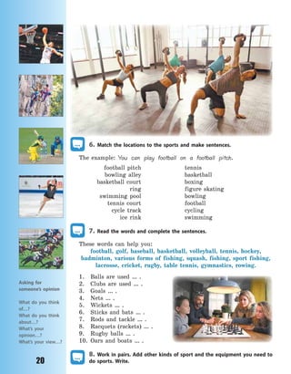 20
6. Match the locations to the sports and make sentences.
The example: You can play football on a football pitch.
football pitch tennis
bowling alley basketball
basketball court boxing
ring figure skating
swimming pool bowling
tennis court football
cycle track cycling
ice rink swimming
7. Read the words and complete the sentences.
These words can help you:
football, golf, baseball, basketball, volleyball, tennis, hockey,
badminton, various forms of fishing, squash, fishing, sport fishing,
lacrosse, cricket, rugby, table tennis, gymnastics, rowing.
1. Balls are used … .
2. Clubs are used … .
3. Goals … .
4. Nets … .
5. Wickets … .
6. Sticks and bats … .
7. Rods and tackle … .
8. Racquets (rackets) … .
9. Rugby balls … .
10. Oars and boats … .
8. Work in pairs. Add other kinds of sport and the equipment you need to
do sports. Write.
Asking for
someone’s opinion
What do you think
of…?
What do you think
about…?
What’s your
opinion…?
What’s your view…?
Право для безоплатного розміщення підручника в мережі Інтернет має
Міністерство освіти і науки України http://mon.gov.ua/ та Інститут модернізації змісту освіти https://imzo.gov.ua
 