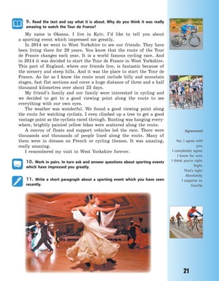 21
9. Read the text and say what it is about. Why do you think it was really
amazing to watch the Tour de France?
My name is Oksana. I live in Kyiv. I’d like to tell you about
a  sporting event which impressed me greatly.
In 2014 we went to West Yorkshire to see our friends. They have
been living there for 20 years. You know that the route of the Tour
de France changes each year. It is a world famous cycling race. And
in 2014 it was decided to start the Tour de France in West Yorkshire.
This part of England, where our friends live, is fantastic because of
the scenery and steep hills. And it was the place to start the Tour de
France. As far as I know the route must include hilly and mountain
stages, fast flat sections and cover a huge distance of three and a half
thousand kilometres over about 23 days.
My friend’s family and our family were interested in cycling and
we decided to get to a good viewing point along the route to see
everything with our own eyes.
The weather was wonderful. We found a good viewing point along
the route for watching cyclists. I even climbed up a tree to get a good
vantage point as the cyclists raced through. Bunting was hanging every-
where, brightly painted yellow bikes were scattered along the route.
A convoy of floats and support vehicles led the race. There were
thousands and thousands of people lined along the route. Many of
them were in dresses on French or cycling themes. It was amazing,
really amazing.
I remembered my visit to West Yorkshire forever.
10. Work in pairs. In turn ask and answer questions about sporting events
which have impressed you greatly.
11. Write a short paragraph about a sporting event which you have seen
recently.
Agreement
Yes, I agree with
you.
I completely agree.
I know for sure.
I think you’re right.
Right.
That’s right.
Absolutely.
I suppose so.
Exactly.
Право для безоплатного розміщення підручника в мережі Інтернет має
Міністерство освіти і науки України http://mon.gov.ua/ та Інститут модернізації змісту освіти https://imzo.gov.ua
 