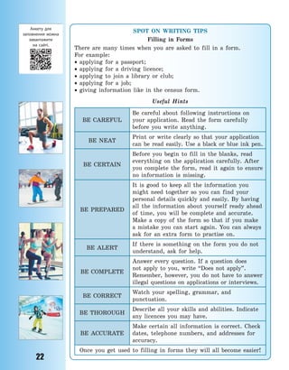22
SPOT ON WRITING TIPS
Filling in Forms
There are many times when you are asked to fill in a form.
For example:
 applying for a passport;
 applying for a driving licence;
 applying to join a library or club;
 applying for a job;
 giving information like in the census form.
Useful Hints
BE CAREFUL
Be careful about following instructions on
your application. Read the form carefully
before you write anything.
BE NEAT
Print or write clearly so that your application
can be read easily. Use a black or blue ink pen.
BE CERTAIN
Before you begin to fill in the blanks, read
everything on the application carefully. After
you complete the form, read it again to ensure
no information is missing.
BE PREPARED
It is good to keep all the information you
might need together so you can find your
personal details quickly and easily. By having
all the information about yourself ready ahead
of time, you will be complete and accurate.
Make a copy of the form so that if you make
a mistake you can start again. You can always
ask for an extra form to practise on.
BE ALERT
If there is something on the form you do not
understand, ask for help.
BE COMPLETE
Answer every question. If a question does
not apply to you, write “Does not apply”.
Remember, however, you do not have to answer
illegal questions on applications or interviews.
BE CORRECT
Watch your spelling, grammar, and
punctuation.
BE THOROUGH
Describe all your skills and abilities. Indicate
any licences you may have.
BE ACCURATE
Make certain all information is correct. Check
dates, telephone numbers, and addresses for
accuracy.
Once you get used to filling in forms they will all become easier!
Анкету для
заповнення можна
завантажити
на  сайті.
Право для безоплатного розміщення підручника в мережі Інтернет має
Міністерство освіти і науки України http://mon.gov.ua/ та Інститут модернізації змісту освіти https://imzo.gov.ua
 