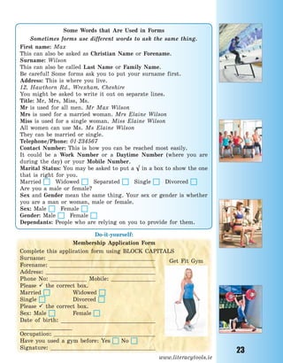 23
Some Words that Are Used in Forms
Sometimes forms use different words to ask the same thing.
First name: Max
This can also be asked as Christian Name or Forename.
Surname: Wilson
This can also be called Last Name or Family Name.
Be careful! Some forms ask you to put your surname first.
Address: This is where you live.
12, Hawthorn Rd., Wrexham, Cheshire
You might be asked to write it out on separate lines.
Title: Mr, Mrs, Miss, Ms.
Mr is used for all men. Mr Max Wilson
Mrs is used for a married woman. Mrs Elaine Wilson
Miss is used for a single woman. Miss Elaine Wilson
All women can use Ms. Ms Elaine Wilson
They can be married or single.
Telephone/Phone: 01-234567
Contact Number: This is how you can be reached most easily.
It could be a Work Number or a Daytime Number (where you are
during the day) or your Mobile Number.
Marital Status: You may be asked to put a √ in a box to show the one
that is right for you.
Married Widowed Separated Single Divorced
Are you a male or female?
Sex and Gender mean the same thing. Your sex or gender is whether
you are a man or woman, male or female.
Sex: Male Female
Gender: Male Female
Dependants: People who are relying on you to provide for them.
Do-it-yourself:
Membership Application Form
Complete this application form using BLOCK CAPITALS
Surname:
Forename:
Address:
Phone No: Mobile:
Please  the correct box.
Married Widowed
Single Divorced
Please  the correct box.
Sex: Male Female
Date of birth: _____________________________
________________
Occupation:
Have you used a gym before: Yes No
Signature:
www.literacytools.ie
Get Fit Gym
Право для безоплатного розміщення підручника в мережі Інтернет має
Міністерство освіти і науки України http://mon.gov.ua/ та Інститут модернізації змісту освіти https://imzo.gov.ua
 