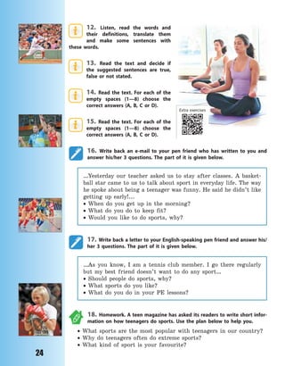 24
12. Listen, read the words and
their definitions, translate them
and make some sentences with
these words.
13. Read the text and decide if
the suggested sentences are true,
false or not stated.
14. Read the text. For each of the
empty spaces (1—8) choose the
correct answers (A, B, C or D).
15. Read the text. For each of the
empty spaces (1—8) choose the
correct answers (A, B, C or D).
16. Write back an e-mail to your pen friend who has written to you and
answer his/her 3 questions. The part of it is given below.
…Yesterday our teacher asked us to stay after classes. A basket-
ball star came to us to talk about sport in everyday life. The way
he spoke about being a teenager was funny. He said he didn’t like
getting up early!...
 When do you get up in the morning?
 What do you do to keep fit?
 Would you like to do sports, why?
17. Write back a letter to your English-speaking pen friend and answer his/
her 3 questions. The part of it is given below.
…As you know, I am a tennis club member. I go there regularly
but my best friend doesn’t want to do any sport…
 Should people do sports, why?
 What sports do you like?
 What do you do in your PE lessons?
18. Homework. A teen magazine has asked its readers to write short infor-
mation on how teenagers do sports. Use the plan below to help you.
 What sports are the most popular with teenagers in our country?
 Why do teenagers often do extreme sports?
 What kind of sport is your favourite?
Extra exercises
Право для безоплатного розміщення підручника в мережі Інтернет має
Міністерство освіти і науки України http://mon.gov.ua/ та Інститут модернізації змісту освіти https://imzo.gov.ua
 