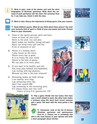 27
5. Work in pairs. Look at the photos and read the short
biographies of Ukrainian sportsmen. Write down the sur-
name of each sportsman into the chart. The surnames from
Ex. 3 can help you. Check it with the class.
6. Work in class. Discuss the importance of doing sports. Give your reasons.
7. Read children’s poems. What do you think about these poems? Say what
your favourite kind of sport is. Think of your own poems and write. Present
them to your classmates.
1. Come to the sports ground, girls and boys,
Leave at home all your toys!
Swim in the pool, run and play.
Sport makes you healthy, strong and gay!
Sport can bring every girl and boy
A lot of moments of joy!
2. Tennis is a healthy sport.
I play tennis on the court.
Tennis every day is good,
It is so funny for your mood.
Tennis is the best of games.
We can play it in every place.
3. If you want to be healthy and tall,
You must play football and basketball.
I go cycling with big pleasure,
Because my bike is the best treasure!
4. Swimming makes my body strong,
I am healthy very long.
I go swimming every day
And I feel myself OK!
I go swimming in the swimming pool,
It’s always funny and very cool!
Pupils of form 6-A, gymnasium 179
8. Play a game. Divide into two teams. One team
says a word related to sport, the other team makes
a sentence using this word. Each correct sentence
gets a  point. The team with the most points is the
winner.
9. Homework. Look at the list of famous
Ukrainian sportsmen and sportswomen
from Ex. 3. Choose one or somebody else
who is the most famous in your opinion and write
a short paragraph about him/her.
Extra exercises
Право для безоплатного розміщення підручника в мережі Інтернет має
Міністерство освіти і науки України http://mon.gov.ua/ та Інститут модернізації змісту освіти https://imzo.gov.ua
 