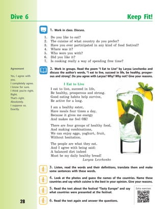 P
28
1. Work in class. Discuss.
1. Do you like to eat?
2. The cuisine of what country do you prefer?
3. Have you ever participated in any kind of food festival?
4. Where was it?
5. Who were you with?
6. Did you like it?
7. Is cooking really a way of spending free time?
2. Work in groups. Read the poem “I Eat to Live” by Larysa Levchenko and
discuss the author’s words, “I eat to live, succeed in life, be healthy, prosper-
ous and strong”. Do you agree with Larysa? Why? Why not? Give your reasons.
I Eat to Live
I eat to live, succeed in life,
Be healthy, prosperous and strong.
Good eating habits help survive,
Be active for a long.
I am a healthy eater,
Have meals four times a day,
Because it gives me energy
And makes me feel OK!
There are four groups of healthy food,
And making combinations,
We can enjoy eggs, yoghurt, fruit,
Without hesitation.
The people are what they eat.
And I agree with being said:
A balanced diet indeed
Must be my daily healthy bread!
Larysa Levchenko
3. Listen, read the words and their definitions, translate them and make
some sentences with these words.
4. Look at the photos and guess the names of the countries. Name these
countries and say which cuisine is the best in your opinion. Give your reasons.
5. Read the text about the festival “Tasty Europe” and say
what countries were presented at the festival.
6. Read the text again and answer the questions.
Dive 6 Keep Fit!
Agreement
Yes, I agree with
you.
I completely agree.
I know for sure.
I think you’re right.
Right.
That’s right.
Absolutely.
I suppose so.
Exactly.
Extra exercises
Право для безоплатного розміщення підручника в мережі Інтернет має
Міністерство освіти і науки України http://mon.gov.ua/ та Інститут модернізації змісту освіти https://imzo.gov.ua
 