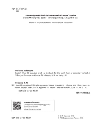 УДК 811.111(075.3)
Б91
Рекомендовано Міністерством освіти і науки України
(наказ Міністерства освіти і науки України від 31.05.2018 № 551)
Видано за рахунок державних коштів. Продаж заборонено
Burenko, Valentyna
English (Year 10, standard level) : a textbook for the tenth form of secondary schools  /
Valentyna Burenko. — Kharkiv: PH «Ranok», 2018. — 208 p. : ill.
Буренко В. М.
Б91 Англійська мова  (10-й рік навчання, рівень стандарту)  : підруч. для 10 кл. закл. за-
гальн. середн. освіт. / В. М. Буренко. — Харків : Вид-во «Ранок», 2018. — 208 с. : іл.
ISBN 978-617-09-4352-1
УДК 811.111(075.3)
Інтернет-підтримка
Електронні матеріали до підручника
розміщено на сайті
interactive.ranok.com.ua
© В. М. Буренко, 2018
ISBN 978-617-09-4352-1 © ТОВ Видавництво «Ранок», 2018
Право для безоплатного розміщення підручника в мережі Інтернет має
Міністерство освіти і науки України http://mon.gov.ua/ та Інститут модернізації змісту освіти https://imzo.gov.ua
 