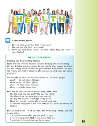 29
7. Work in class. Discuss.
1. Do you often go to fast-food restaurants?
2. Do you find the food there tasty?
3. Have you ever heard about the harm which they can cause to
your health?
FOCUS ON GRAMMAR
Defining and Non-defining Clauses
There are two types of relative clauses: defining and non-defining.
We use defining relative clauses to say exactly what person or thing
you are talking about in order to give essential information. We can-
not remove the relative clause as the sentence doesn’t make any sense
without it.
We use who or whose in relative clauses to talk about people;
which — to talk about things;
where — to talk about places;
why — to talk about reasons;
when — to talk about time.
That can be used instead of which, who, when, why.
The boy who you saw yesterday was my friend.
She showed me the place where she worked.
The bag which you see belongs to my sister.
There are several reasons why we can’t meet you.
He was the only pupil in our class that got 200 points for testing in
English.
That is used after: it’s, it was etc.; the words only, every, all; and
a  superlative.
It’s the best school that you can find in Kyiv.
He’s the only person that I can ask to help me.
I believed every word that my father said.
Право для безоплатного розміщення підручника в мережі Інтернет має
Міністерство освіти і науки України http://mon.gov.ua/ та Інститут модернізації змісту освіти https://imzo.gov.ua
 