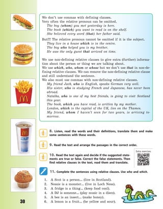 P
30
8. Listen, read the words and their definitions, translate them and make
some sentences with these words.
9. Read the text and arrange the passages in the correct order.
10. Read the text again and decide if the suggested state-
ments are true or false. Correct the false statements. Then
find relative clauses in the text, read them and translate.
11. Complete the sentences using relative clauses. Use who and which.
1. A Scot is a person… (live in Scotland).
2. Nessie is a monster… (live in Loch Ness).
3. A fridge is a thing… (keep food cool).
4. A DJ is someone… (play music in a disco).
5. A bee is an insect… (make honey).
6. A lemon is a fruit… (be yellow and sour).
We don’t use commas with defining clauses.
Very often the relative pronoun can be omitted.
The boy (whom) you met yesterday is here.
The book (which) you want to read is on the shelf.
She believed every word (that) her father said.
But!!! The relative pronoun cannot be omitted if it is the subject.
They live in a  house which is in the centre.
The boy who helped you is my brother.
He was the only guest that arrived on time.
We use non-defining relative clauses to give extra (further) informa-
tion about the person or thing we are talking about.
We use which, who, whom or whose but we don’t use that in non-de-
fining relative clauses. We can remove the non-defining relative clause
and still understand the sentence.
We also must use commas with non-defining relative clauses.
My friend Jack, who is English, speaks German very well.
His sister, who is studying French and Japanese, has never been
abroad.
Natalka, who is one of my best friends, is going to visit Scotland
this year.
The book, which you have read, is written by my mother.
London, which is the capital of the UK, lies on the Thames.
My friend, whom I haven’t seen for two years, is arriving to-
morrow.
Extra exercises
Право для безоплатного розміщення підручника в мережі Інтернет має
Міністерство освіти і науки України http://mon.gov.ua/ та Інститут модернізації змісту освіти https://imzo.gov.ua
 