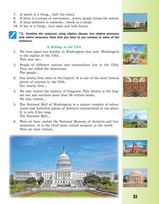 31
7. A watch is a thing… (tell the time).
8. A ferry is a means of conveyance… (carry people across the water).
9. A shop assistant is someone… (work in a shop).
10. A key is a thing… (can open and lock doors).
12. Combine the sentences using relative clauses. Use relative pronouns
only where necessary. Note that you have to use commas in some of the
sentences.
A Holiday in the USA
1. We have spent our holiday in Washington this year. Washington
is the capital of the USA.
This year we…
2. People of different nations and nationalities live in the USA.
They are called the Americans.
The people…
3. Our family first went to the Capitol. It is one of the most famous
places of interest in the USA.
Our family first…
4. We also visited the Library of Congress. This library is the larg-
est one and contains more than 38 million books.
We also visited…
5. The National Mall of Washington is a unique complex of educa-
tional and historical places of America concentrated in one place.
It is only 3 km long.
The National Mall…
6. Then we have visited the National Museum of Aviation and Cos-
monautics. It is the third most visited museum in the world.
Then we have visited…
Право для безоплатного розміщення підручника в мережі Інтернет має
Міністерство освіти і науки України http://mon.gov.ua/ та Інститут модернізації змісту освіти https://imzo.gov.ua
 