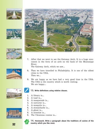 P
32
7. After that we went to see the Gateway Arch. It is a huge mon-
ument in the form of an arch on the bank of the Mississippi
River.
The Gateway Arch, which we saw…
8. Then we have travelled to Philadelphia. It is one of the oldest
cities in the USA.
Then we…
9. We are happy as we have had a very good time in the USA.
The  USA is the country which is worth visiting.
We are happy…
13. Write definitions using relative clauses.
1. A library is…
2. A toad is…
3. A masquerade is…
4. A nocturne is…
5. A mosquito is…
6. A stomachache is…
7. A ghost is…
8. A scientist is…
9. The Ukrainian cuisine is…
14. Homework. Write a paragraph about the traditions of cuisine of the
country which you like most.
Право для безоплатного розміщення підручника в мережі Інтернет має
Міністерство освіти і науки України http://mon.gov.ua/ та Інститут модернізації змісту освіти https://imzo.gov.ua
 