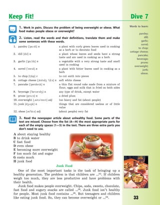 33
1. Work in pairs. Discuss the problem of being overweight or obese. What
food makes people obese or overweight?
2. Listen, read the words and their definitions, translate them and make
some sentences with these words.
1. parsley [`p%:sli] n a plant with curly green leaves used in cooking
as a herb or to decorate food
2. dill [dl] n a plant whose leaves and seeds have a strong
taste and are used in cooking as a herb
3. garlic [`g%:lk] n a vegetable with a very strong taste and smell
used in cooking
4. sorrel [`s5r3l] n a plant with bitter leaves used in cooking as a
herb
5. to chop [t65p] v to cut smth into pieces
6. cottage cheese [~k5td4 `t6i:z] n soft white cheese
7. pancake [`p0nkek] n a thin flat round cake made from a mixture of
flour, eggs and milk that is fried on both sides
8. beverage [`bev3rd4] n any type of drink, except water
9. prune [pru:n] n a dried plum
10. overweight [~3v3`wet] adj too heavy and fat (about people)
11. junk [d428k] n things that are considered useless or of little
value
12. obese [3`bi:s] adj (about people) very fat
3. Read the newspaper article about unhealthy food. Some parts of the
text are missed. Choose from the list (A—H) the most appropriate parts for
each of the empty spaces (1—5) in the text. There are three extra parts you
don’t need to use.
A about staying healthy
B to drink water
C fast food
D even obese
E becoming more overweight
F too much fat and sugar
G costs much
H junk food
Junk Food
One of the most important tasks is the task of bringing up a
healthy generation. The problem is that children are …(1)
. If children
weigh too much, they are less productive and have problems with
their health.
Junk food makes people overweight. Chips, soda, sweets, chocolate,
fast food and sugary snacks are called …(2)
. Junk food isn’t healthy
for people. Most junk food contains …(3)
. But teenagers and children
like eating junk food. So, they can become overweight or …(4)
.
Keep Fit! Dive 7
Words to learn:
parsley;
dill;
garlic;
sorrel;
to chop;
cottage cheese;
pancake;
beverage;
prune;
overweight;
junk;
obese.
Право для безоплатного розміщення підручника в мережі Інтернет має
Міністерство освіти і науки України http://mon.gov.ua/ та Інститут модернізації змісту освіти https://imzo.gov.ua
 