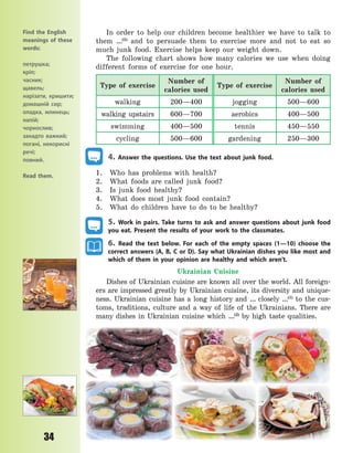 P
34
In order to help our children become healthier we have to talk to
them …(5)
and to persuade them to exercise more and not to eat so
much junk food. Exercise helps keep our weight down.
The following chart shows how many calories we use when doing
different forms of exercise for one hour.
Type of exercise
Number of
calories used
Type of exercise
Number of
calories used
walking 200—400 jogging 500—600
walking upstairs 600—700 aerobics 400—500
swimming 400—500 tennis 450—550
cycling 500—600 gardening 250—300
4. Answer the questions. Use the text about junk food.
1. Who has problems with health?
2. What foods are called junk food?
3. Is junk food healthy?
4. What does most junk food contain?
5. What do children have to do to be healthy?
5. Work in pairs. Take turns to ask and answer questions about junk food
you eat. Present the results of your work to the classmates.
6. Read the text below. For each of the empty spaces (1—10) choose the
correct answers (A, B, C or D). Say what Ukrainian dishes you like most and
which of them in your opinion are healthy and which aren’t.
Ukrainian Cuisine
Dishes of Ukrainian cuisine are known all over the world. All foreign-
ers are impressed greatly by Ukrainian cuisine, its diversity and unique-
ness. Ukrainian cuisine has a long history and … closely …(1)
to the cus-
toms, traditions, culture and a way of life of the Ukrainians. There are
many dishes in Ukrainian cuisine which …(2)
by high taste qualities.
Find the English
meanings of these
words:
петрушка;
кріп;
часник;
щавель;
нарізати, кришити;
домашній сир;
оладка, млинець;
напій;
чорнослив;
занадто важкий;
погані, некорисні
речі;
повний.
Read them.
Право для безоплатного розміщення підручника в мережі Інтернет має
Міністерство освіти і науки України http://mon.gov.ua/ та Інститут модернізації змісту освіти https://imzo.gov.ua
 