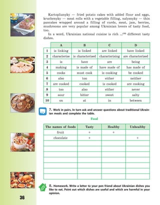 P
36
Kartoplianyky  — fried potato cakes with added flour and eggs,
kruchenyky  — meat rolls with a vegetable filling, nalysnyky  — thin
pancakes wrapped around a filling of curds, meat, jam, berries,
mushrooms are very popular among Ukrainian lovers of tasty food,
too.
In a word, Ukrainian national cuisine is rich …(10)
different tasty
dishes.
A B C D
1 is linking is linked are linked have linked
2 characterise is characterised characterising are characterised
3 is have are being
4 making is made of have made of has made of
5 cooks must cook is cooking be cooked
6 also too either neither
7 are cooked cooked is cooked are cooking
8 too also either never
9 sour bitter sweet salty
10 on at in between
7. Work in pairs. In turn ask and answer questions about traditional Ukrain-
ian meals and complete the table.
Food
The names of foods Tasty Healthy Unhealthy
fruit + +
chocolate + +
8. Homework. Write a letter to your pen friend about Ukrainian dishes you
like to eat. Point out which dishes are useful and which are harmful in your
opinion.
Право для безоплатного розміщення підручника в мережі Інтернет має
Міністерство освіти і науки України http://mon.gov.ua/ та Інститут модернізації змісту освіти https://imzo.gov.ua
 