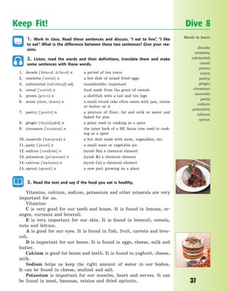 37
1. Work in class. Read these sentences and discuss. “I eat to live”, “I like
to eat”. What is the difference between these two sentences? Give your rea-
sons.
2. Listen, read the words and their definitions, translate them and make
some sentences with these words.
1. decade [`deked; d`ked] n a period of ten years
2. omelette [`5ml3t] n a hot dish of mixed fried eggs
3. substantial [s3b`st0n6l] adj considerable; important
4. cereal [`s3ri3l] n food made from the grain of cereals
5. prawn [pr5:n] n a shellfish with a tail and ten legs
6. scone [sk5n; sk3n] n a small round cake often eaten with jam, cream
or butter on it
7. pastry [`pestri] n a mixture of flour, fat and milk or water and
baked for pies
8. ginger [`d4nd43(r)] n a plant used in cooking as a spice
9. cinnamon [`sn3m3n] n the inner bark of a SE Asian tree used in cook-
ing as a spice
10. casserole [`k0s3r3l] n a hot dish made with meat, vegetables, etc.
11. pasty [`pesti] n a small meat or vegetable pie
12. sodium [`s3di3m] n (symb Na) a chemical element
13. potassium [p3`t0si3m] n (symb K) a chemical element
14. calcium [`k0lsi3m] n (symb Ca) a chemical element
15. sprout [sprat] n a new part growing on a plant
3. Read the text and say if the food you eat is healthy.
Vitamins, calcium, sodium, potassium and other minerals are very
important for us.
Vitamins:
C is very good for our teeth and bones. It is found in lemons, or-
anges, currants and broccoli.
E is very important for our skin. It is found in broccoli, cereals,
nuts and lettuce.
A is good for our eyes. It is found in fish, fruit, carrots and broc-
coli.
D is important for our bones. It is found in eggs, cheese, milk and
butter.
Calcium is good for bones and teeth. It is found in yoghurt, cheese,
milk.
Sodium helps us keep the right amount of water in our bodies.
It  can be found in cheese, seafood and salt.
Potassium is important for our muscles, heart and nerves. It can
be found in meat, bananas, raisins and dried apricots.
Keep Fit! Dive 8
Words to learn:
decade;
omelette;
substantial;
cereal;
prawn;
scone;
pastry;
ginger;
cinnamon;
casserole;
pasty;
sodium;
potassium;
calcium;
sprout.
Право для безоплатного розміщення підручника в мережі Інтернет має
Міністерство освіти і науки України http://mon.gov.ua/ та Інститут модернізації змісту освіти https://imzo.gov.ua
 