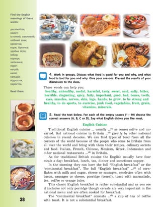 P
38
4. Work in groups. Discuss what food is good for you and why, and what
food is bad for you and why. Give your reasons. Present the results of your
discussion to the class.
These words can help you:
healthy, unhealthy, useful, harmful, tasty, sweet, acid, salty, bitter,
horrible, disgusting, spicy, fatty, important, good, bad, bones, teeth,
eyes, muscles, nerves, skin, legs, hands, to grow, to be strong and
healthy, to do sports, to exercise, junk food, vegetables, fruit, grain,
vitamins, minerals.
5. Read the text below. For each of the empty spaces (1—10) choose the
correct answers (A, B, C or D). Say what English dishes you like most.
English Cuisine
Traditional English cuisine … usually …(1)
as conservative and un-
varied. But national cuisine in Britain …(2)
greatly by other national
cuisines in recent decades. We can find types of food from all the
corners of the world because of the people who come to Britain from
all over the world and bring with them their recipes, culinary secrets
and food. Italian, French, Chinese, Mexican, Greek, Indonesian and
other national restaurants …(3)
in Britain.
As for traditional British cuisine the English usually have four
meals a day: breakfast, lunch, tea, dinner and sometimes supper.
In the morning they can have the full “English breakfast” or the
“continental breakfast”. The full “English breakfast” …(4)
of corn-
flakes with milk and sugar, cheese or sausages, omelettes often with
bacon, sausages or cheese, porridge (cereal), toast with marmalade,
tea, coffee or orange juice.
This classic English breakfast is rather substantial and as you see
it includes not only porridge though cereals are very important in the
national menu and are often cooked for breakfast.
The “continental breakfast” consists …(5)
a cup of tea or coffee
with toast. It is not a substantial breakfast.
Find the English
meanings of these
words:
десятиліття;
омлет;
істотний, важливий;
хлібний злак;
креветка;
корж, булочка;
здобне тісто;
імбир;
кориця;
запіканка;
пиріг;
натрій;
калій;
кальцій;
відросток,
паросток.
Read them.
Право для безоплатного розміщення підручника в мережі Інтернет має
Міністерство освіти і науки України http://mon.gov.ua/ та Інститут модернізації змісту освіти https://imzo.gov.ua
 