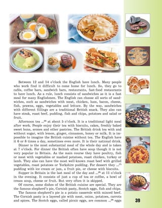 39
Between 12 and 14 o’clock the English have lunch. Many people
who work find it difficult to come home for lunch. So, they go to
cafés, coffee bars, sandwich bars, restaurants, fast-food restaurants
to have lunch. As a rule, lunch consists of sandwiches as it is a fast
meal for many Englishmen. The English can choose all sorts of sand-
wiches, such as sandwiches with meat, chicken, ham, bacon, cheese,
fish, prawns, eggs, vegetables and lettuce. By the way, sandwiches
with different fillings are a traditional British snack. They also can
have steak, roast beef, pudding, fish and chips, potatoes and salad or
fruit.
Afternoon tea …(6)
at about 5 o’clock. It is a traditional light meal
after work. People enjoy their tea with biscuits, cakes, freshly baked
sweet buns, scones and other pastries. The British drink tea with and
without sugar, with lemon, ginger, cinnamon, honey or milk. It is im-
possible to imagine the British cuisine without tea. The English have
it 6 or 8 times a day, sometimes even more. It is their national drink.
Dinner is the most substantial meal of the whole day and is taken
at 7 o’clock. For dinner the British often have soup though it is not
very popular in Britain. As the main course they have poultry, fish
or meat with vegetables or mashed potatoes, roast chicken, turkey or
lamb. They also can have the most well-known roast beef with grilled
vegetables, roast potatoes or Yorkshire pudding. For dessert they …(7)
pudding with ice cream or jam, a fruit pie, or cheese with biscuits.
Supper in Britain is the last meal of the day and …(8)
at 11 o’clock
in the evening. It consists of just a cup of tea or coffee, a bowl of
cream soup, cheese or fruit. But very often it is skipped.
Of course, some dishes of the British cuisine are special. They are
the famous shepherd’s pie, Cornish pasty, Scotch eggs, fish and chips.
The famous shepherd’s pie is a potato casserole with minced beef.
The Cornish pasty is a layered pie with meat, onion, potatoes, carrots
and spices. The Scotch eggs, called picnic eggs, are common …(9)
eggs
Право для безоплатного розміщення підручника в мережі Інтернет має
Міністерство освіти і науки України http://mon.gov.ua/ та Інститут модернізації змісту освіти https://imzo.gov.ua
 