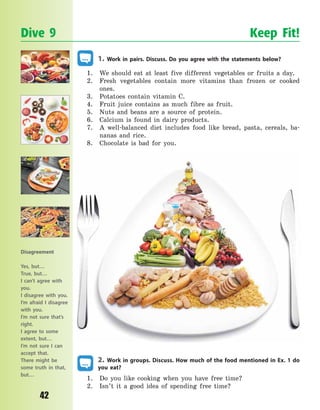 P
42
1. Work in pairs. Discuss. Do you agree with the statements below?
1. We should eat at least five different vegetables or fruits a day.
2. Fresh vegetables contain more vitamins than frozen or cooked
ones.
3. Potatoes contain vitamin C.
4. Fruit juice contains as much fibre as fruit.
5. Nuts and beans are a source of protein.
6. Calcium is found in dairy products.
7. A well-balanced diet includes food like bread, pasta, cereals, ba-
nanas and rice.
8. Chocolate is bad for you.
2. Work in groups. Discuss. How much of the food mentioned in Ex. 1 do
you eat?
1. Do you like cooking when you have free time?
2. Isn’t it a good idea of spending free time?
Dive 9 Keep Fit!
Disagreement
Yes, but…
True, but…
I can’t agree with
you.
I disagree with you.
I’m afraid I disagree
with you.
I’m not sure that’s
right.
I agree to some
extent, but…
I’m not sure I can
accept that.
There might be
some truth in that,
but…
Право для безоплатного розміщення підручника в мережі Інтернет має
Міністерство освіти і науки України http://mon.gov.ua/ та Інститут модернізації змісту освіти https://imzo.gov.ua
 
