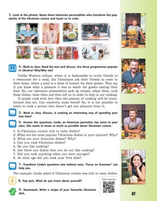 47
3. Look at the photos. Name these television personalities who transform the pop-
ularity of the Ukrainian cuisine and teach us to cook.
4. Work in class. Read the text and discuss. Are these programmes popular
in Ukraine? Why/Why not?
Unlike Western culture, where it is fashionable to invite friends to
a  restaurant for a meal, the Ukrainians ask their friends to come to
their home, where a meal is a show of honour for their guests. They say
if you know what a pleasure it was to watch the guests tasting their
food. So, our television personalities pick up recipes, adapt them, cook
these dishes, taste them and then tell us in order to help in our cooking.
If people cook with love then the process of cooking will be trans-
formed into art. Can creativity make bored? So, it is not possible to
teach to cook a person who doesn’t get any pleasure from it.
5. Work in class. Discuss. Is cooking an interesting way of spending your
free time?
6. Answer the questions. Linda, an American journalist, has come to your
class. She wants to know as much as possible about Ukrainian cuisine.
1. Is Ukrainian cuisine rich in tasty dishes?
2. What are the most popular Ukrainian dishes in your opinion? Why?
3. What are your favourite dishes? Why?
4. Can you cook Ukrainian dishes?
5. Do you like cooking?
6. Are there any dishes that you do not like cooking?
7. Did you cook anything when you were younger?
8. At what age did you cook your first dish?
7. Transform Linda’s questions into indirect ones. “Focus on Grammar” can
help you.
The example: Linda asked if Ukrainian cuisine was rich in tasty dishes.
8. Pop quiz. What do you know about yourself?
9. Homework. Write a recipe of your favourite Ukrainian
dish.
Extra exercise
Право для безоплатного розміщення підручника в мережі Інтернет має
Міністерство освіти і науки України http://mon.gov.ua/ та Інститут модернізації змісту освіти https://imzo.gov.ua
 