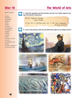 48
1. Read the quotation and the proverb and say if art really requires cour-
age and practical experience.
All art requires courage.
Anne Tucker
If you fail to practise your art, it will soon disappear.
German proverb
2. Look at the pictures. How do you think they relate to our today’s lesson?
Dive 10 The World of Arts
Words to learn:
collage;
intriguing;
off-putting;
fabulous;
nicety;
notion;
to entice;
incompatible;
to freelance;
maggot;
violence;
vintage;
naked;
to have no notion
of smth;
incompatible with
reason;
to have a maggot in
one’s head (brain).
Право для безоплатного розміщення підручника в мережі Інтернет має
Міністерство освіти і науки України http://mon.gov.ua/ та Інститут модернізації змісту освіти https://imzo.gov.ua
 