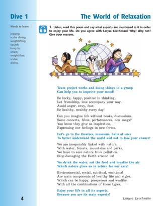 4
1. Listen, read this poem and say what aspects are mentioned in it in order
to enjoy your life. Do you agree with Larysa Levchenko? Why? Why not?
Give your reasons.
Team project works and doing things in a group
Can help you to improve your mood!
Be lucky, happy, positive in thinking,
Let friendship, love accompany your way.
Avoid anger, envy, fear,
Be healthy, wealthy every day!
Can you imagine life without books, discussions,
Some concerts, films, performances, new songs?
You know they give us inspiration,
Expressing our feelings in new forms.
Let’s go to the theatres, museums, halls at once
To better understand the world and not to lose your chance!
We are inseparably linked with nature,
With water, forests, mountains and parks.
We have to save nature from pollution.
Stop damaging the Earth around us!
We drink the water, eat the food and breathe the air
Which nature gives us in return for our care!
Environmental, social, spiritual, emotional
Are main components of healthy life and styles,
Which can be happy, prosperous and wealthy
With all the combinations of these types.
Enjoy your life in all its aspects,
Because you are its main experts!
Larysa Levchenko
Dive 1 The World of Relaxation
Words to learn:
jogging;
scuba diving;
weightlifting;
squash;
kung fu;
smart;
weightlifter;
scuba;
diving.
Право для безоплатного розміщення підручника в мережі Інтернет має
Міністерство освіти і науки України http://mon.gov.ua/ та Інститут модернізації змісту освіти https://imzo.gov.ua
 