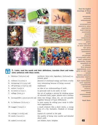 49
3. Listen, read the words and their definitions, translate them and make
some sentences with these words.
1. fabulous [`f0bj3l3s] adj mythical; fairy-tale; legendary; (informal) ex-
tremely good
2. violence [`va3l3ns] n physical or emotional energy and force; cruelty
3. intriguing [n`tri:g8] adj very interesting because of being unusual
4. off-putting [~5:f`pt8] adj unpleasant
5. notion [`n36n] n an idea or an understanding of smth
6. to entice [n`tas] v to persuade smb to do smth; to lure
7. collage [`k5l%:4] n the art of making a picture by sticking pieces
of coloured cloth, paper, photos onto a surface
8. incompatible [~8k3m`p0t3bl] adj when two things, ideas, etc. are not possible
together because of basic differences
9. to freelance [`fri:l%:ns] v to earn money by selling your work to diffe-
rent organisations
10. maggot [`m0g3t] n a small creature like a short worm, a young
form of a fly; fantastic, freakish or strange
idea
11. vintage [`vntd4] adj typical of a period in the past
12. nicety [`nas3ti] n the quality of being very careful and detailed
about smth
13. naked [`nekd] adj not hidden; bare; helpless
Find the English
meanings of these
words:
вигаданий,
казковий,
неймовірний;
сила;
несамовитість;
шаленість, лють;
жорстокість;
який інтригує,
захопливий,
цікавий;
огидний;
неприємний;
поняття, уявлення,
думка;
точка зору, ідея;
не мати уявлення
про щось;
захоплювати,
заманювати;
колаж;
несумісний,
несполучний (with);
який суперечить
здоровому глузду;
працювати не
за наймом,
бути вільним
художником, розм.
діяти на свій страх
і ризик;
примха, дивацтво,
примхлива людина,
дивак;
бути примхливим;
мати чудацтво;
старовинний;
застарілий;
точність,
вишуканість;
явний;
неприхований,
очевидний.
Read them.
Право для безоплатного розміщення підручника в мережі Інтернет має
Міністерство освіти і науки України http://mon.gov.ua/ та Інститут модернізації змісту освіти https://imzo.gov.ua
 