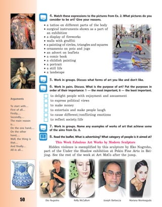 50
Arguments
To start with…
First of all…
Firstly,…
Secondly,…
The main reason
is…
On the one hand,…
On the other
hand,…
Well, the thing is
that…
And finally…
All in all…
4. Match these expressions to the pictures from Ex. 2. What pictures do you
consider to be art? Give your reasons.
 a tattoo on different parts of the body
 surgical instruments shown as a part of
an exhibition
 a display of fireworks
 walls with graffiti
 a painting of circles, triangles and squares
 ornaments on pots and jugs
 an advert on leaflets
 a comic book
 a childish painting
 a portrait
 a still life
 a landscape
5. Work in groups. Discuss what forms of art you like and don’t like.
6. Work in pairs. Discuss. What is the purpose of art? Put the purposes in
order of their importance: 1 — the most important, 6 — the least important.
to delight people with enjoyment and amusement
to express political views
to make money
to entertain and make people laugh
to cause different/conflicting emotions
to reflect society/life
7. Work in groups. Name any examples of works of art that achieve some
of the aims from Ex. 6.
8. Read the leaflet. What is advertising? What category of people is it aimed at?
This Week Fabulous Art Works by Modern Sculptors
Hidden violence is exemplified by this sculpture by Eko Nugroho,
part of the Under the Shadow exhibition at Pekin Fine Arts in Bei-
jing. See the rest of the week at Art MoCo after the jump.
Eko Nugroho Joseph BarbacciaKelly McCallum Mariana Monteagudo
Право для безоплатного розміщення підручника в мережі Інтернет має
Міністерство освіти і науки України http://mon.gov.ua/ та Інститут модернізації змісту освіти https://imzo.gov.ua
 