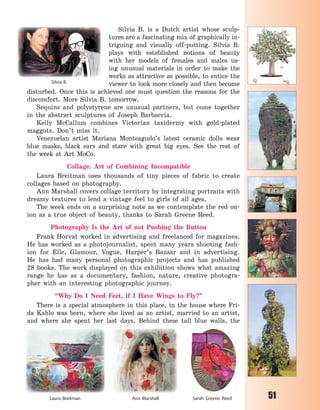 51
Silvia B. is a Dutch artist whose sculp-
tures are a fascinating mix of graphically in-
triguing and visually off-putting. Silvia  B.
plays with established notions of beauty
with her models of females and males us-
ing unusual materials in order to make the
works as attractive as possible, to entice the
viewer to look more closely and then become
disturbed. Once this is achieved one must question the reasons for the
discomfort. More Silvia  B. tomorrow.
Sequins and polystyrene are unusual partners, but come together
in the abstract sculptures of Joseph Barbaccia.
Kelly McCallum combines Victorian taxidermy with gold-plated
maggots. Don’t miss it.
Venezuelan artist Mariana Monteagudo’s latest ceramic dolls wear
blue masks, black ears and stare with great big eyes. See the rest of
the week at Art MoCo.
Collage. Art of Combining Incompatible
Laura Breitman uses thousands of tiny pieces of fabric to create
collages based on photography.
Ann Marshall covers collage territory by integrating portraits with
dreamy textures to lend a vintage feel to girls of all ages.
The week ends on a surprising note as we contemplate the red on-
ion as a true object of beauty, thanks to Sarah Greene Reed.
Photography Is the Art of not Pushing the Button
Frank Horvat worked in advertising and freelanced for magazines.
He has worked as a photojournalist, spent many years shooting fash-
ion for Elle, Glamour, Vogue, Harper’s Bazaar and in advertising.
He has had many personal photographic projects and has published
28 books. The work displayed on this exhibition shows what amazing
range he has as a documentary, fashion, nature, creative photogra-
pher with an interesting photographic journey.
“Why Do I Need Feet, if I Have Wings to Fly?”
There is a special atmosphere in this place, in the house where Fri-
da Kahlo was born, where she lived as an artist, married to an artist,
and where she spent her last days. Behind these tall blue walls, the
Silvia B.
Laura Breitman Ann Marshall Sarah Greene Reed
Право для безоплатного розміщення підручника в мережі Інтернет має
Міністерство освіти і науки України http://mon.gov.ua/ та Інститут модернізації змісту освіти https://imzo.gov.ua
 