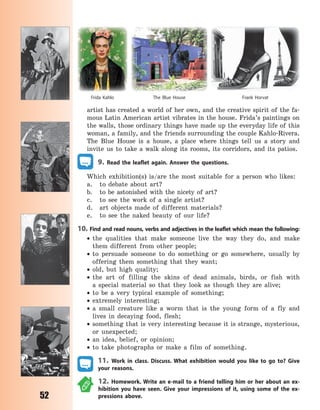 52
artist has created a world of her own, and the creative spirit of the fa-
mous Latin American artist vibrates in the house. Frida’s paintings on
the walls, those ordinary things have made up the everyday life of this
woman, a family, and the friends surrounding the couple Kahlo-Rivera.
The Blue House is a house, a place where things tell us a story and
invite us to take a walk along its rooms, its corridors, and its patios.
9. Read the leaflet again. Answer the questions.
Which exhibition(s) is/are the most suitable for a person who likes:
a. to debate about art?
b. to be astonished with the nicety of art?
c. to see the work of a single artist?
d. art objects made of different materials?
e. to see the naked beauty of our life?
10. Find and read nouns, verbs and adjectives in the leaflet which mean the following:
 the qualities that make someone live the way they do, and make
them different from other people;
 to persuade someone to do something or go somewhere, usually by
offering them something that they want;
 old, but high quality;
 the art of filling the skins of dead animals, birds, or fish with
a  special material so that they look as though they are alive;
 to be a very typical example of something;
 extremely interesting;
 a small creature like a worm that is the young form of a fly and
lives in decaying food, flesh;
 something that is very interesting because it is strange, mysterious,
or unexpected;
 an idea, belief, or opinion;
 to take photographs or make a film of something.
11. Work in class. Discuss. What exhibition would you like to go to? Give
your reasons.
12. Homework. Write an e-mail to a friend telling him or her about an ex-
hibition you have seen. Give your impressions of it, using some of the ex-
pressions above.
The Blue House Frank HorvatFrida Kahlo
Право для безоплатного розміщення підручника в мережі Інтернет має
Міністерство освіти і науки України http://mon.gov.ua/ та Інститут модернізації змісту освіти https://imzo.gov.ua
 