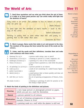 53
The World of Arts Dive 11
Words to learn:
drawing;
study;
illustration;
landscape;
nude;
poster;
fresco;
sketch;
still life;
oil painting;
the nude.
Responding to
thanks
Not at all.
No problem.
That’s OK.
My pleasure.
It’s a pleasure.
Don’t mention it.
Any time.
You’re welcome.
1. Read these quotations and say what you think about the gist of them.
Is it really so as these great persons say? Can artists really send light into
the darkness of hearts?
Every child is an artist. The problem is how to remain an artist
once we grow up.
Pablo Picasso
To send light into the darkness of men’s hearts — such is the
duty of the artist.
Robert Schumann
Painting is poetry that is seen rather than felt, and poetry is
painting that is felt rather than seen.
Leonardo da Vinci
2. Work in groups. Name words that relate to art and present to the class.
The members of the group who have named the most of the words are the
winners.
3. Listen, read the words and their definitions, translate them and make
some sentences with these words.
1. drawing [`dr1:8] n a picture made using a pen or pencil
2. illustration [~l3`stre6n] n a drawing or picture in a book, magazine, etc.
3. landscape [`l0ndskep] n a painting of a view of the countryside
4. fresco [`fresk3] n a picture that is painted on a wall while the plaster
is wet
5. oil painting [`1l pent8] n a picture painted in oil colours
6. nude [nju:d] n a work of art consisting of a naked human figure
7. poster [`p3st3(r)] n a placard
8. sketch [sket6] n a small picture that is drawn quickly and does not
have many details
9. still life [~stl `laf] n the art of painting arrangements of flowers, fruit,
etc.
10. study [`st2di] n a drawing or painting of smth for practice or be-
fore doing a larger picture
4. Match the kinds of painting to the definitions and pictures.
Drawing
a very large picture or photograph printed on paper,
which you put on a wall for decoration
Sketch a picture painted in oil colours
Illustration
the art of drawing arrangements of objects, for
example, flowers or fruit
Poster a painting made on a wall while the plaster is still wet
Право для безоплатного розміщення підручника в мережі Інтернет має
Міністерство освіти і науки України http://mon.gov.ua/ та Інститут модернізації змісту освіти https://imzo.gov.ua
 