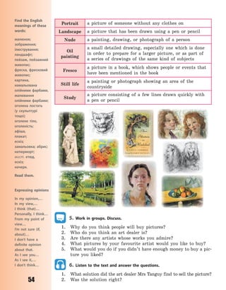 54
Portrait a picture of someone without any clothes on
Landscape a picture that has been drawn using a pen or pencil
Nude a painting, drawing, or photograph of a person
Oil
painting
a small detailed drawing, especially one which is done
in order to prepare for a larger picture, or as part of
a  series of drawings of the same kind of subjects
Fresco
a picture in a book, which shows people or events that
have been mentioned in the book
Still life
a painting or photograph showing an area of the
countryside
Study
a picture consisting of a few lines drawn quickly with
a  pen or pencil
5. Work in groups. Discuss.
1. Why do you think people will buy pictures?
2. Who do you think an art dealer is?
3. Are there any artists whose works you admire?
4. What pictures by your favourite artist would you like to buy?
5. What would you do if you didn’t have enough money to buy a pic-
ture you liked?
6. Listen to the text and answer the questions.
1. What solution did the art dealer Mrs Tanguy find to sell the picture?
2. Was the solution right?
Expressing opinions
In my opinion,…
In my view,…
I think (that)…
Personally, I think…
From my point of
view…
I’m not sure (if,
about)…
I don’t have a
definite opinion
about that.
As I see you…
As I see it,…
I don’t think…
Find the English
meanings of these
words:
малюнок;
зображення;
ілюстрування;
ландшафт;
пейзаж, пейзажний
живопис;
фреска, фресковий
живопис;
картина,
намальована
олійними фарбами,
малювання
олійними фарбами;
оголена постать
(у  скульптурі
тощо);
оголене тіло,
оголеність;
афіша,
плакат;
ескіз;
замальовка; абрис;
натюрморт;
мист. етюд,
ескіз;
начерк.
Read them.
Право для безоплатного розміщення підручника в мережі Інтернет має
Міністерство освіти і науки України http://mon.gov.ua/ та Інститут модернізації змісту освіти https://imzo.gov.ua
 