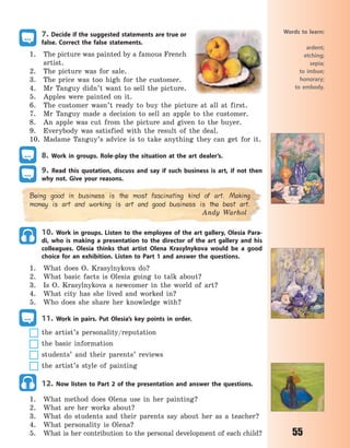 55
7. Decide if the suggested statements are true or
false. Correct the false statements.
1. The picture was painted by a famous French
artist.
2. The picture was for sale.
3. The price was too high for the customer.
4. Mr Tanguy didn’t want to sell the picture.
5. Apples were painted on it.
6. The customer wasn’t ready to buy the picture at all at first.
7. Mr Tanguy made a decision to sell an apple to the customer.
8. An apple was cut from the picture and given to the buyer.
9. Everybody was satisfied with the result of the deal.
10. Madame Tanguy’s advice is to take anything they can get for it.
8. Work in groups. Role-play the situation at the art dealer’s.
9. Read this quotation, discuss and say if such business is art, if not then
why not. Give your reasons.
Being good in business is the most fascinating kind of art. Making
money is art and working is art and good business is the best art.
Andy Warhol
10. Work in groups. Listen to the employee of the art gallery, Olesia Para-
di, who is making a presentation to the director of the art gallery and his
colleagues. Olesia thinks that artist Olena Krasylnykova would be a good
choice for an exhibition. Listen to Part 1 and answer the questions.
1. What does O. Krasylnykova do?
2. What basic facts is Olesia going to talk about?
3. Is O. Krasylnykova a newcomer in the world of art?
4. What city has she lived and worked in?
5. Who does she share her knowledge with?
11. Work in pairs. Put Olesia’s key points in order.
the artist’s personality/reputation
the basic information
students’ and their parents’ reviews
the artist’s style of painting
12. Now listen to Part 2 of the presentation and answer the questions.
1. What method does Olena use in her painting?
2. What are her works about?
3. What do students and their parents say about her as a teacher?
4. What personality is Olena?
5. What is her contribution to the personal development of each child?
Words to learn:
ardent;
etching;
sepia;
to imbue;
honorary;
to embody.
Право для безоплатного розміщення підручника в мережі Інтернет має
Міністерство освіти і науки України http://mon.gov.ua/ та Інститут модернізації змісту освіти https://imzo.gov.ua
 