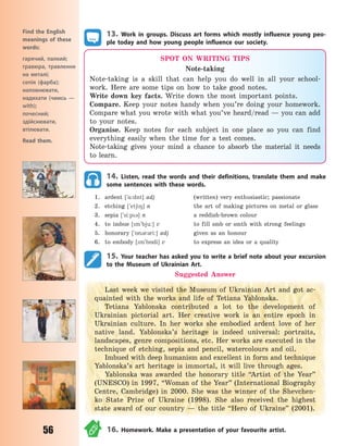 56
13. Work in groups. Discuss art forms which mostly influence young peo-
ple today and how young people influence our society.
Find the English
meanings of these
words:
гарячий, палкий;
гравюра, травлення
на металі;
сепія (фарба);
наповнювати,
надихати (чимсь  —
with);
почесний;
здійснювати,
втілювати.
Read them.
SPOT ON WRITING TIPS
Note-taking
Note-taking is a skill that can help you do well in all your school-
work. Here are some tips on how to take good notes.
Write down key facts. Write down the most important points.
Compare. Keep your notes handy when you’re doing your homework.
Compare what you wrote with what you’ve heard/read — you can add
to your notes.
Organise. Keep notes for each subject in one place so you can find
everything easily when the time for a test comes.
Note-taking gives your mind a chance to absorb the material it needs
to learn.
14. Listen, read the words and their definitions, translate them and make
some sentences with these words.
1. ardent [`%:dnt] adj (written) very enthusiastic; passionate
2. etching [`et68] n the art of making pictures on metal or glass
3. sepia [`si:p3] n a reddish-brown colour
4. to imbue [m`bju:] v to fill smb or smth with strong feelings
5. honorary [`5n3r3ri:] adj given as an honour
6. to embody [m`b5di] v to express an idea or a quality
15. Your teacher has asked you to write a brief note about your excursion
to the Museum of Ukrainian Art.
Suggested Answer
Last week we visited the Museum of Ukrainian Art and got ac-
quainted with the works and life of Tetiana Yablonska.
Tetiana Yablonska contributed a lot to the development of
Ukrainian pictorial art. Her creative work is an entire epoch in
Ukrainian culture. In her works she embodied ardent love of her
native land. Yablonska’s heritage is indeed universal: portraits,
landscapes, genre compositions, etc. Her works are executed in the
technique of etching, sepia and pencil, watercolours and oil.
Imbued with deep humanism and excellent in form and technique
Yablonska’s art heritage is immortal, it will live through ages.
Yablonska was awarded the honorary title “Artist of the Year”
(UNESCO) in 1997, “Woman of the Year” (International Biography
Centre, Cambridge) in 2000. She was the winner of the Shevchen-
ko State Prize of Ukraine (1998). She also received the highest
state award of our country  — the title “Hero of Ukraine” (2001).
16. Homework. Make a presentation of your favourite artist.
Право для безоплатного розміщення підручника в мережі Інтернет має
Міністерство освіти і науки України http://mon.gov.ua/ та Інститут модернізації змісту освіти https://imzo.gov.ua
 