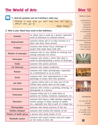 57
1. Read the quotation and say if painting is really easy.
Painting is easy when you don’t know how, but very
difficult when you do.
Edgar Degas
2. Work in pairs. Match these words to their definitions.
Artefact
an object that is made by a person, especially
smth of historical or cultural interest
Impressionist
someone whose job is to take tourists to a
place and show them around
Sculptor
someone who draws funny drawings of
people that make them look silly
Painter of seascapes
someone who is very skilled at creating and
sewing costumes for actors
Portraitist
someone who draws a short film that is
made by photographing a series of drawings
Guide someone who paints pictures
Art historian someone who makes sculptures
Painter
someone who takes photographs, especially
as a professional or as an artist
Artist
someone who uses impressionism in the
paintings or music that they produce
Art thief
a person whose job is to take care of the
clothes that actors wear on the stage
Caricaturist
someone who creates a painting, drawing, or
photograph of a person
Cartoonist
someone whose job is to make plans or
patterns for clothes, furniture, equipment, etc.
Decorator
someone who draws a fight between opposing
armies, groups of ships, groups of people,
etc., especially one that is part of a larger war
Photographer someone who draws pictures of the sea
Fashion designer someone who studies the history of art
Painter of battle pieces a person who steals works of art
Wardrobe master
someone who paints houses and puts paper
on the walls as their job
The World of Arts Dive 12
Words to learn:
contemporary;
to immerse;
institution;
renovation;
to undergo;
to implement;
varied;
charitable
institution;
he underwent much
suffering;
varied opinions;
he underwent
a  great change.
Apologising
I’m sorry for my
mistake.
I’m sorry for being
late.
I’m really sorry.
I’m awfully sorry.
I apologise.
Право для безоплатного розміщення підручника в мережі Інтернет має
Міністерство освіти і науки України http://mon.gov.ua/ та Інститут модернізації змісту освіти https://imzo.gov.ua
 
