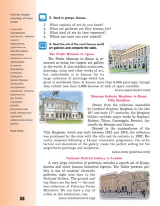 58
Find the English
meanings of these
words:
сучасний;
занурювати,
поглинати, займати
(увагу);
виконувати,
здійснювати,
забезпечувати
виконання,
втілення в життя;
організація,
установа;
благодійна
установа;
відбудова;
реконструкція,
оновлення,
лагодження;
зазнавати, зносити,
переносити;
він багато
страждав;
різний,
різноманітний,
який змінюється;
нерівний;
найрізноманітніші
думки.
Read them.
3. Work in groups. Discuss.
1. What capitals of art do you know?
2. What art galleries are they famous for?
3. What kind of art do they represent?
4. Which one have you ever visited?
4. Read the ads of the most famous world
art galleries and complete the table.
The Prado Museum in Spain
The Prado Museum in Spain is re-
nowned as being the largest art gallery
in the world. It also exhibits sculptures,
drawings, coins and other works of art,
but undoubtedly it is famous for its
large collection of paintings which has
given it worldwide fame. It houses more than 8,600 paintings, though
they exhibit less than 2,000 because of lack of space available.
(www.spanisharts.com)
Museum Galleria Borghese in Rome
Villa Borghese
Drawn from the collection assembled
by Cardinal Scipione Borghese in the late
16th
and early 17th
centuries, the Borghese
Gallery includes major works by Raphael,
Rubens, Titian, Caravaggio, Bernini, An-
tonello da Messina and Canova.
Housed in the summerhouse of the
Villa Borghese, which was built between 1613 and 1616, the collection
was purchased by the state with the villa and its contents in 1902. Re-
cently reopened following a 14-year renovation programme, the archi-
tecture and decoration of the gallery create the perfect setting for the
magnificent paintings and sculptures.
(www.rome-galleries.com)
National  Portrait  Gallery in London
A very large collection of portraits includes a superb set of Kings,
Queens and other famous historical figures. The Tudor portrait gal-
lery is one of tourists’ favourite
galleries, right next door to the
National Gallery. The ground and
top floors are the best — the end-
less collection of Victorian Prime
Ministers. We can have a cup of
coffee at the restaurant, too.
(www.londontourist.org)
Право для безоплатного розміщення підручника в мережі Інтернет має
Міністерство освіти і науки України http://mon.gov.ua/ та Інститут модернізації змісту освіти https://imzo.gov.ua
 