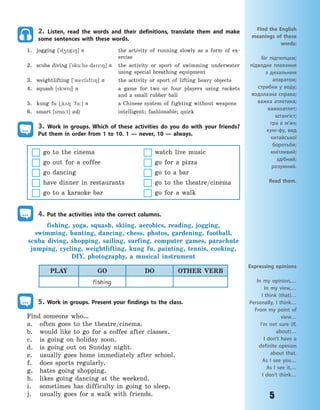 5
2. Listen, read the words and their definitions, translate them and make
some sentences with these words.
1. jogging [`d45g8] n the activity of running slowly as a form of ex-
ercise
2. scuba diving ['sku:b3 dav8] n the activity or sport of swimming underwater
using special breathing equipment
3. weightlifting ['wetlft8] n the activity or sport of lifting heavy objects
4. squash [skw56] n a game for two or four players using rackets
and a small rubber ball
5. kung fu [~k28 `fu:] n a Chinese system of fighting without weapons
6. smart [sm%:t] adj intelligent; fashionable; quick
3. Work in groups. Which of these activities do you do with your friends?
Put them in order from 1 to 10. 1  — never, 10  — always.
go to the cinema watch live music
go out for a coffee go for a pizza
go dancing go to a bar
have dinner in restaurants go to the theatre/cinema
go to a karaoke bar go for a walk
4. Put the activities into the correct columns.
fishing, yoga, squash, skiing, aerobics, reading, jogging,
swimming, hunting, dancing, chess, photos, gardening, football,
scuba diving, shopping, sailing, surfing, computer games, parachute
jumping, cycling, weightlifting, kung fu, painting, tennis, cooking,
DIY, photography, a musical instrument
PLAY GO DO OTHER VERB
fishing
5. Work in groups. Present your findings to the class.
Find someone who…
a. often goes to the theatre/cinema.
b. would like to go for a coffee after classes.
c. is going on holiday soon.
d. is going out on Sunday night.
e. usually goes home immediately after school.
f. does sports regularly.
g. hates going shopping.
h. likes going dancing at the weekend.
i. sometimes has difficulty in going to sleep.
j. usually goes for a walk with friends.
Find the English
meanings of these
words:
біг підтюпцем;
підводне плавання
з дихальним
апаратом;
стрибки у воду;
водолазна справа;
важка атлетика;
важкоатлет;
штангіст;
гра в м’яч;
кунг-фу, вид
китайської
боротьби;
кмітливий;
здібний;
розумний.
Read them.
Expressing opinions
In my opinion,…
In my view,…
I think (that)…
Personally, I think…
From my point of
view…
I’m not sure (if,
about)…
I don’t have a
definite opinion
about that.
As I see you…
As I see it,…
I don’t think…
Право для безоплатного розміщення підручника в мережі Інтернет має
Міністерство освіти і науки України http://mon.gov.ua/ та Інститут модернізації змісту освіти https://imzo.gov.ua
 