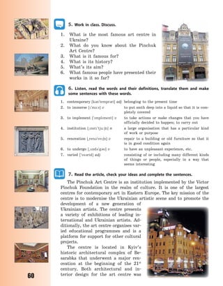 60
5. Work in class. Discuss.
1. What is the most famous art centre in
Ukraine?
2. What do you know about the Pinchuk
Art Centre?
3. What is it famous for?
4. What is its history?
5. What’s its aim?
6. What famous people have presented their
works in it so far?
6. Listen, read the words and their definitions, translate them and make
some sentences with these words.
1. contemporary [k3n`tempr3ri] adj belonging to the present time
2. to immerse [`m-:s] v to put smth deep into a liquid so that it is com-
pletely covered
3. to implement [`mplment] v to take actions or make changes that you have
officially decided to happen; to carry out
4. institution [~nst`tju:6n] n a large organisation that has a particular kind
of work or purpose
5. renovation [~ren3`ve6n] v repair to a building or old furniture so that it
is in good condition again
6. to undergo [~2nd3`g3] v to have an unpleasant experience, etc.
7. varied [`ve3rid] adj consisting of or including many different kinds
of things or people, especially in a way that
seems interesting
7. Read the article, check your ideas and complete the sentences.
The Pinchuk Art Centre is an institution implemented by the Victor
Pinchuk Foundation in the realm of culture. It is one of the largest
centres for contemporary art in Eastern Europe. The key mission of the
centre is to modernise the Ukrainian artistic scene and to promote the
development of a new generation of
Ukrainian artists. The centre presents
a variety of exhibitions of leading in-
ternational and Ukrainian artists. Ad-
ditionally, the art centre organises var-
ied educational programmes and is a
platform for support for other cultural
projects.
The centre is located in Kyiv’s
historic architectural complex of Be-
sarabka that underwent a major ren-
ovation at the beginning of the 21st
century. Both architectural and in-
terior design for the art centre was
Право для безоплатного розміщення підручника в мережі Інтернет має
Міністерство освіти і науки України http://mon.gov.ua/ та Інститут модернізації змісту освіти https://imzo.gov.ua
 
