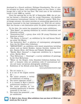 61
developed by a French architect, Philippe Chiambaretta. The art cen-
tre occupies six floors, with exhibition spaces on four floors, a video
lounge and a café on the top floor. The total area of the exhibition
centre is over 4000 sq. metres.
Since the opening day on the 16th
of September 2006, the art cen-
tre has become a favourite spot for young Ukrainians, city-dwellers
and numerous international visitors to Ukraine’s capital. With free-
of-charge entrance, the centre provides an outstanding opportunity to
become immersed in the best contemporary art. With the art centre,
Kyiv has become a new destination point for global contemporary art.
To the date, the centre has presented nine major exhibitions:
 “New Space”, an opening exhibition by various international and
Ukrainian artists;
 “Generations.UsA”, a group show with 20 young Ukrainian and
American artists;
 “Vik Muniz: A Survey”, an exhibition by the well-known Brazil-
ian artist Vik Muniz;
 “An Instinctive Eye”, a selection of contemporary photography
from the Sir Elton John Collection;
 “REFLECTION”, an exhibition with recent acquisitions including
artists such as: Serhii Bratkov, Antony Gormlei, Andreas Gur-
skii, Damien Hirst, Jeff Koons and Takashi Murakami;
 “Mariko Mori: Oneness”, a large-scale exhibition by a Japanese
artist, Mariko  Mori;
 “Paul McCartney  — Paintings”, a survey exhibition of paintings
by Sir Paul McCartney; 
 “Rhine on the Dnipro: Julia Stoschek Collection/Andreas Gur-
skii”, a thematic video art exhibition with 17 international art-
ists and major one-person photography exhibition;
 Exhibition of the British artist Sam Taylor-Wood.
(www.pinchukartcentre.org)
1. The art centre is … .
2. It  is  one of  the largest centres
for … .
3. The centre presents a  variety
of  exhibitions of  leading … .
4. The  centre organises varied … .
5. It is  located in  Kyiv’s historic
architectural complex of … .
6. The  centre provides an out-
standing opportunity to become
immersed in  the best … .
7. The centre has presented … ma-
jor exhibitions.
8. Work in class. Discuss. What exhibitions have you been to? Which one
would you like to go to?
Право для безоплатного розміщення підручника в мережі Інтернет має
Міністерство освіти і науки України http://mon.gov.ua/ та Інститут модернізації змісту освіти https://imzo.gov.ua
 