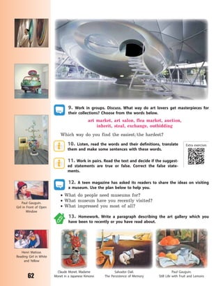 62
9. Work in groups. Discuss. What way do art lovers get masterpieces for
their collections? Choose from the words below.
art market, art salon, flea market, auction,
inherit, steal, exchange, outbidding
Which way do you find the easiest/the hardest?
10. Listen, read the words and their definitions, translate
them and make some sentences with these words.
11. Work in pairs. Read the text and decide if the suggest-
ed statements are true or false. Correct the false state-
ments.
12. A teen magazine has asked its readers to share the ideas on visiting
a  museum. Use the plan below to help you.
 What do people need museums for?
 What museum have you recently visited?
 What impressed you most of all?
13. Homework. Write a paragraph describing the art gallery which you
have been to recently or you have read about.
Salvador Dali.
The Persistence of  Memory
Paul Gauguin.
Still Life with Fruit and Lemons
Claude Monet. Madame
Monet in a Japanese Kimono
Henri Matisse.
Reading Girl in White
and Yellow
Paul Gauguin.
Girl in Front of Open
Window
Extra exercises
Право для безоплатного розміщення підручника в мережі Інтернет має
Міністерство освіти і науки України http://mon.gov.ua/ та Інститут модернізації змісту освіти https://imzo.gov.ua
 