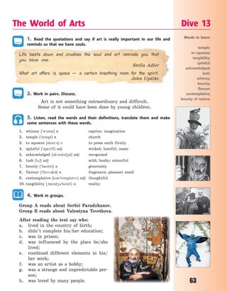 63
1. Read the quotations and say if art is really important in our life and
reminds us that we have souls.
Life beats down and crushes the soul and art reminds you that
you have one.
Stella Adler
What art offers is space — a certain breathing room for the spirit.
John Updike
2. Work in pairs. Discuss.
Art is not something extraordinary and difficult.
Some of it could have been done by young children.
3. Listen, read the words and their definitions, translate them and make
some sentences with these words.
1. whimsy [`wmzi] n caprice; imagination
2. temple [`templ] n church
3. to squeeze [skwi:z] v to press smth firmly
4. spiteful [`spatfl] adj wicked; hateful; mean
5. acknowledged [3k`n5ld4d] adj recognised
6. lush [l26] adj wild; bushy; colourful
7. bounty [`banti] n generosity
8. flavour [`flev3(r)] n fragrance; pleasant smell
9. contemplative [k3n`templ3tv] adj thoughtful
10. tangibility [~t0nd43`bl3ti] n reality
4. Work in groups.
Group A reads about Serhii Paradzhanov.
Group B reads about Valentyna Tsvetkova.
After reading the text say who:
a. lived in the country of birth;
b. didn’t complete his/her education;
c. was in prison;
d. was influenced by the place he/she
lived;
e. combined different elements in his/
her work;
f. was an artist as a hobby;
g. was a strange and unpredictable per-
son;
h. was loved by many people.
The World of Arts Dive 13
Words to learn:
temple;
to squeeze;
tangibility;
spiteful;
acknowledged;
lush;
whimsy;
bounty;
flavour;
contemplative;
bounty of nature.
Право для безоплатного розміщення підручника в мережі Інтернет має
Міністерство освіти і науки України http://mon.gov.ua/ та Інститут модернізації змісту освіти https://imzo.gov.ua
 